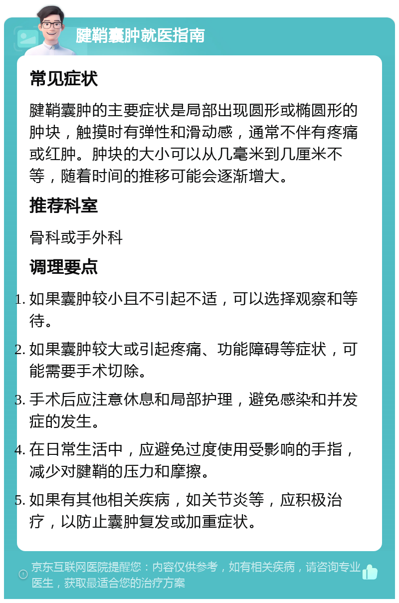 腱鞘囊肿就医指南 常见症状 腱鞘囊肿的主要症状是局部出现圆形或椭圆形的肿块，触摸时有弹性和滑动感，通常不伴有疼痛或红肿。肿块的大小可以从几毫米到几厘米不等，随着时间的推移可能会逐渐增大。 推荐科室 骨科或手外科 调理要点 如果囊肿较小且不引起不适，可以选择观察和等待。 如果囊肿较大或引起疼痛、功能障碍等症状，可能需要手术切除。 手术后应注意休息和局部护理，避免感染和并发症的发生。 在日常生活中，应避免过度使用受影响的手指，减少对腱鞘的压力和摩擦。 如果有其他相关疾病，如关节炎等，应积极治疗，以防止囊肿复发或加重症状。