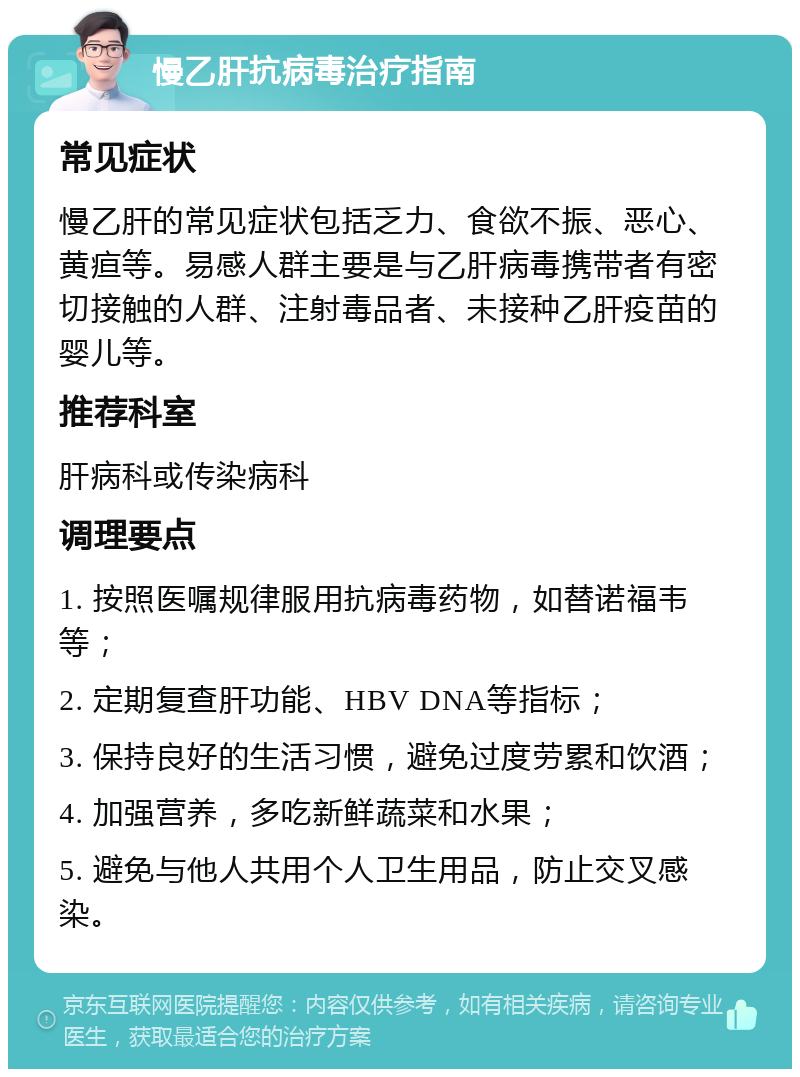 慢乙肝抗病毒治疗指南 常见症状 慢乙肝的常见症状包括乏力、食欲不振、恶心、黄疸等。易感人群主要是与乙肝病毒携带者有密切接触的人群、注射毒品者、未接种乙肝疫苗的婴儿等。 推荐科室 肝病科或传染病科 调理要点 1. 按照医嘱规律服用抗病毒药物，如替诺福韦等； 2. 定期复查肝功能、HBV DNA等指标； 3. 保持良好的生活习惯，避免过度劳累和饮酒； 4. 加强营养，多吃新鲜蔬菜和水果； 5. 避免与他人共用个人卫生用品，防止交叉感染。