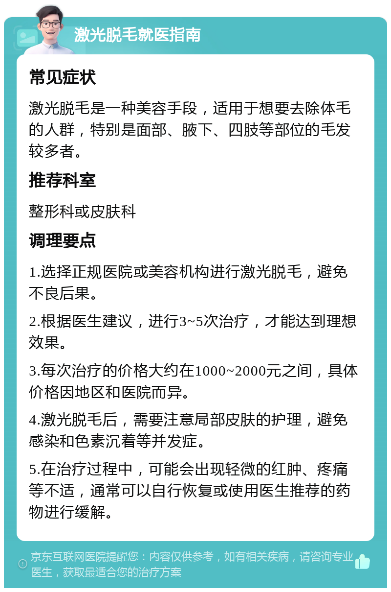 激光脱毛就医指南 常见症状 激光脱毛是一种美容手段，适用于想要去除体毛的人群，特别是面部、腋下、四肢等部位的毛发较多者。 推荐科室 整形科或皮肤科 调理要点 1.选择正规医院或美容机构进行激光脱毛，避免不良后果。 2.根据医生建议，进行3~5次治疗，才能达到理想效果。 3.每次治疗的价格大约在1000~2000元之间，具体价格因地区和医院而异。 4.激光脱毛后，需要注意局部皮肤的护理，避免感染和色素沉着等并发症。 5.在治疗过程中，可能会出现轻微的红肿、疼痛等不适，通常可以自行恢复或使用医生推荐的药物进行缓解。