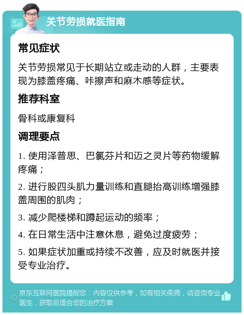 关节劳损就医指南 常见症状 关节劳损常见于长期站立或走动的人群，主要表现为膝盖疼痛、咔擦声和麻木感等症状。 推荐科室 骨科或康复科 调理要点 1. 使用泽普思、巴氯芬片和迈之灵片等药物缓解疼痛； 2. 进行股四头肌力量训练和直腿抬高训练增强膝盖周围的肌肉； 3. 减少爬楼梯和蹲起运动的频率； 4. 在日常生活中注意休息，避免过度疲劳； 5. 如果症状加重或持续不改善，应及时就医并接受专业治疗。