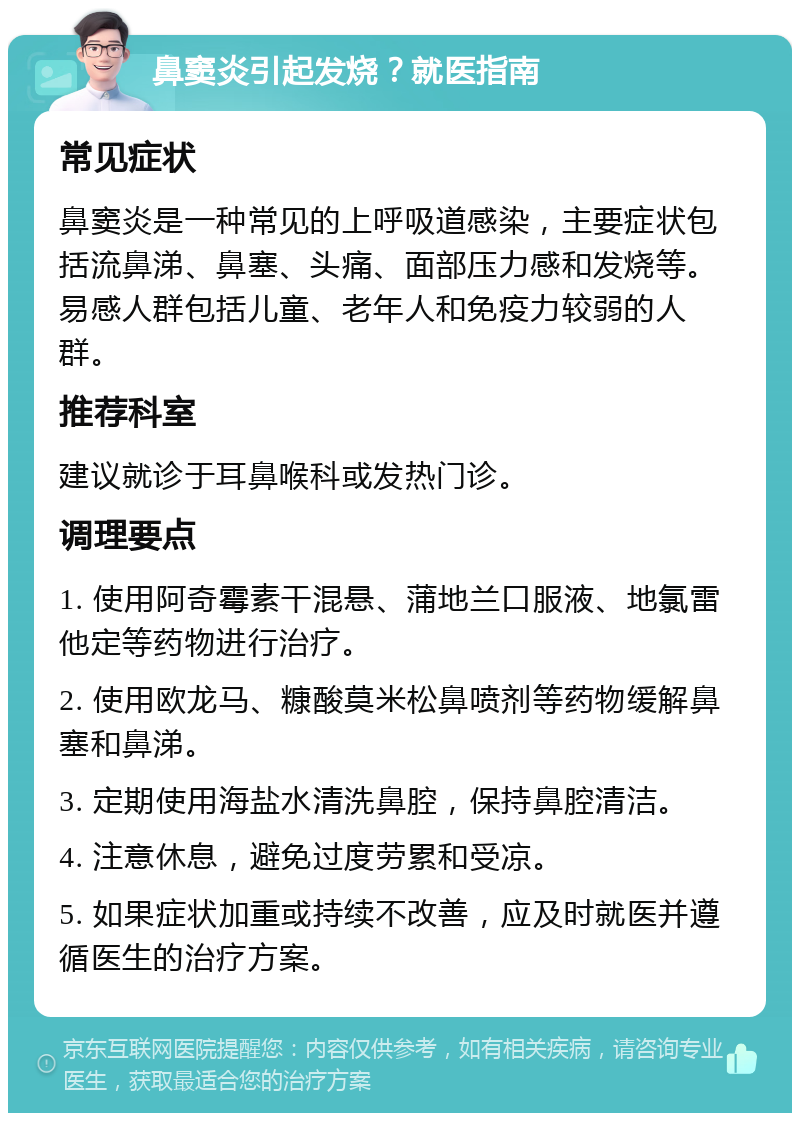 鼻窦炎引起发烧？就医指南 常见症状 鼻窦炎是一种常见的上呼吸道感染，主要症状包括流鼻涕、鼻塞、头痛、面部压力感和发烧等。易感人群包括儿童、老年人和免疫力较弱的人群。 推荐科室 建议就诊于耳鼻喉科或发热门诊。 调理要点 1. 使用阿奇霉素干混悬、蒲地兰口服液、地氯雷他定等药物进行治疗。 2. 使用欧龙马、糠酸莫米松鼻喷剂等药物缓解鼻塞和鼻涕。 3. 定期使用海盐水清洗鼻腔，保持鼻腔清洁。 4. 注意休息，避免过度劳累和受凉。 5. 如果症状加重或持续不改善，应及时就医并遵循医生的治疗方案。