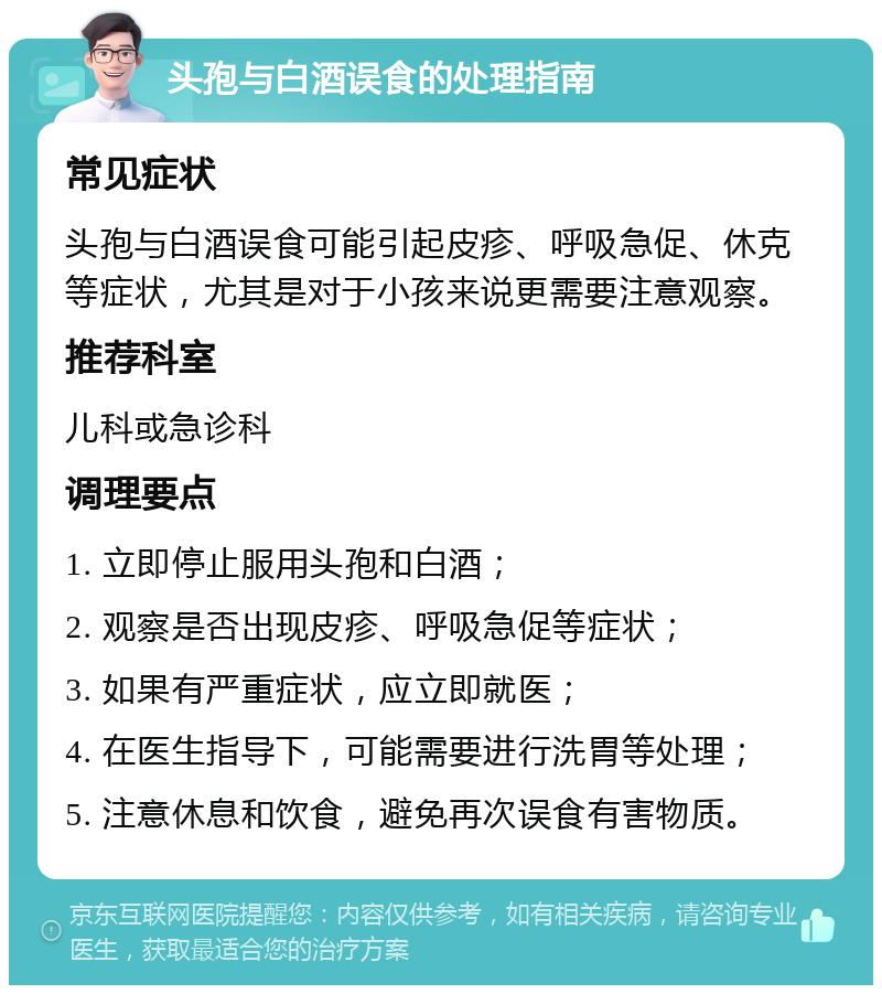 头孢与白酒误食的处理指南 常见症状 头孢与白酒误食可能引起皮疹、呼吸急促、休克等症状，尤其是对于小孩来说更需要注意观察。 推荐科室 儿科或急诊科 调理要点 1. 立即停止服用头孢和白酒； 2. 观察是否出现皮疹、呼吸急促等症状； 3. 如果有严重症状，应立即就医； 4. 在医生指导下，可能需要进行洗胃等处理； 5. 注意休息和饮食，避免再次误食有害物质。