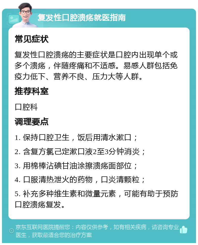 复发性口腔溃疡就医指南 常见症状 复发性口腔溃疡的主要症状是口腔内出现单个或多个溃疡，伴随疼痛和不适感。易感人群包括免疫力低下、营养不良、压力大等人群。 推荐科室 口腔科 调理要点 1. 保持口腔卫生，饭后用清水漱口； 2. 含复方氯己定漱口液2至3分钟消炎； 3. 用棉棒沾碘甘油涂擦溃疡面部位； 4. 口服清热泄火的药物，口炎清颗粒； 5. 补充多种维生素和微量元素，可能有助于预防口腔溃疡复发。