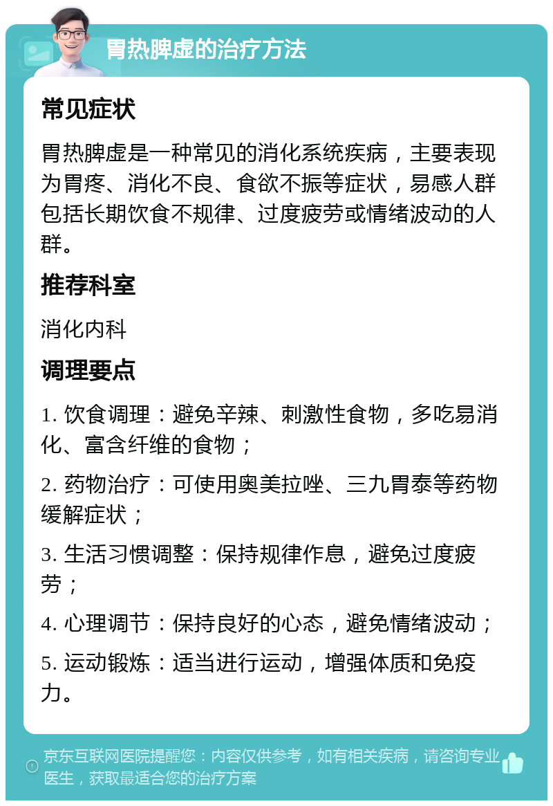 胃热脾虚的治疗方法 常见症状 胃热脾虚是一种常见的消化系统疾病，主要表现为胃疼、消化不良、食欲不振等症状，易感人群包括长期饮食不规律、过度疲劳或情绪波动的人群。 推荐科室 消化内科 调理要点 1. 饮食调理：避免辛辣、刺激性食物，多吃易消化、富含纤维的食物； 2. 药物治疗：可使用奥美拉唑、三九胃泰等药物缓解症状； 3. 生活习惯调整：保持规律作息，避免过度疲劳； 4. 心理调节：保持良好的心态，避免情绪波动； 5. 运动锻炼：适当进行运动，增强体质和免疫力。