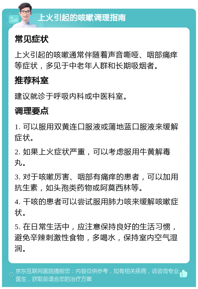 上火引起的咳嗽调理指南 常见症状 上火引起的咳嗽通常伴随着声音嘶哑、咽部痛痒等症状，多见于中老年人群和长期吸烟者。 推荐科室 建议就诊于呼吸内科或中医科室。 调理要点 1. 可以服用双黄连口服液或蒲地蓝口服液来缓解症状。 2. 如果上火症状严重，可以考虑服用牛黄解毒丸。 3. 对于咳嗽厉害、咽部有痛痒的患者，可以加用抗生素，如头孢类药物或阿莫西林等。 4. 干咳的患者可以尝试服用肺力咳来缓解咳嗽症状。 5. 在日常生活中，应注意保持良好的生活习惯，避免辛辣刺激性食物，多喝水，保持室内空气湿润。