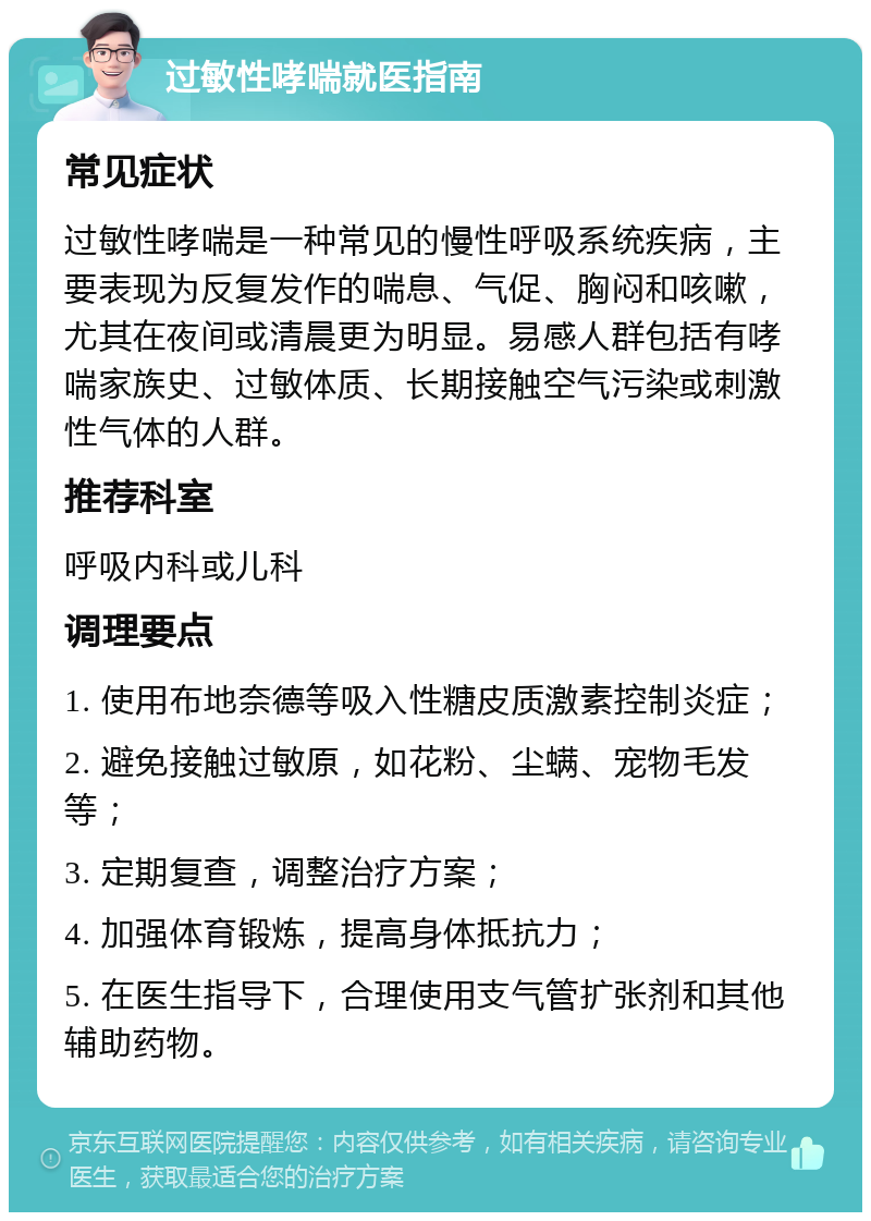 过敏性哮喘就医指南 常见症状 过敏性哮喘是一种常见的慢性呼吸系统疾病，主要表现为反复发作的喘息、气促、胸闷和咳嗽，尤其在夜间或清晨更为明显。易感人群包括有哮喘家族史、过敏体质、长期接触空气污染或刺激性气体的人群。 推荐科室 呼吸内科或儿科 调理要点 1. 使用布地奈德等吸入性糖皮质激素控制炎症； 2. 避免接触过敏原，如花粉、尘螨、宠物毛发等； 3. 定期复查，调整治疗方案； 4. 加强体育锻炼，提高身体抵抗力； 5. 在医生指导下，合理使用支气管扩张剂和其他辅助药物。