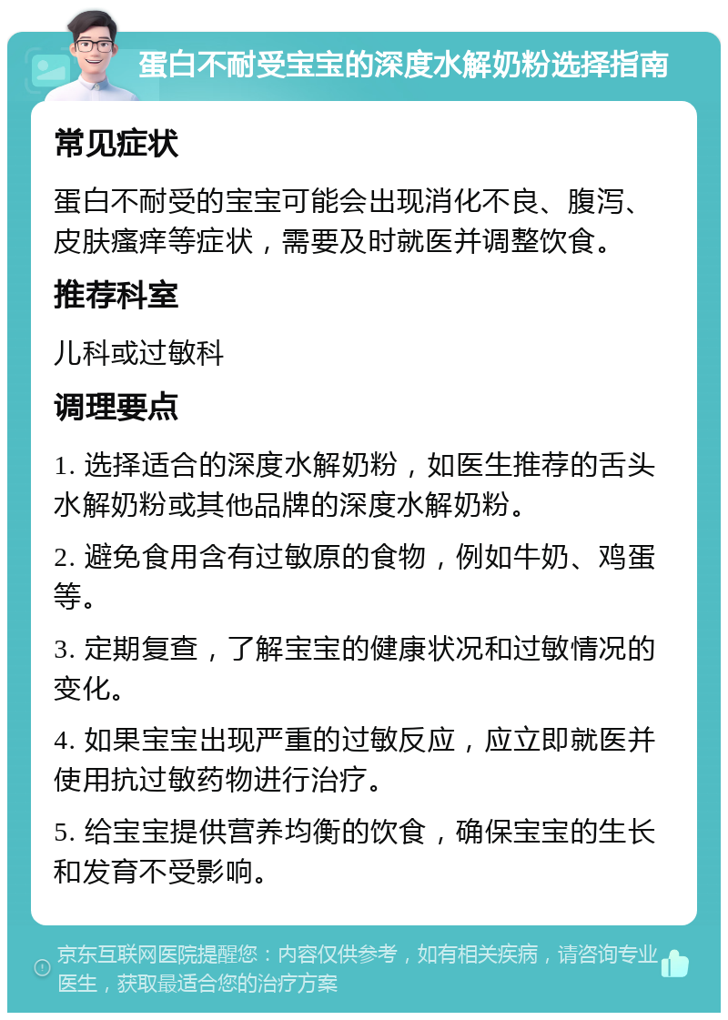 蛋白不耐受宝宝的深度水解奶粉选择指南 常见症状 蛋白不耐受的宝宝可能会出现消化不良、腹泻、皮肤瘙痒等症状，需要及时就医并调整饮食。 推荐科室 儿科或过敏科 调理要点 1. 选择适合的深度水解奶粉，如医生推荐的舌头水解奶粉或其他品牌的深度水解奶粉。 2. 避免食用含有过敏原的食物，例如牛奶、鸡蛋等。 3. 定期复查，了解宝宝的健康状况和过敏情况的变化。 4. 如果宝宝出现严重的过敏反应，应立即就医并使用抗过敏药物进行治疗。 5. 给宝宝提供营养均衡的饮食，确保宝宝的生长和发育不受影响。