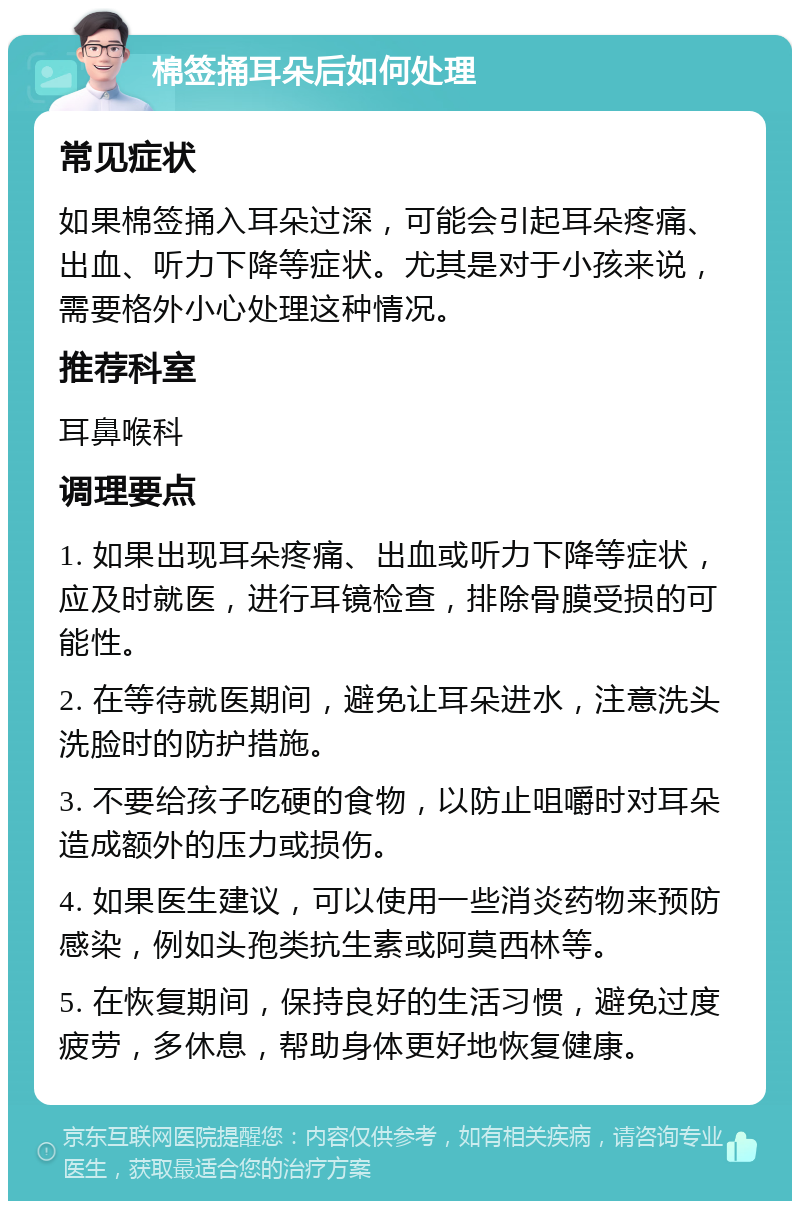 棉签捅耳朵后如何处理 常见症状 如果棉签捅入耳朵过深，可能会引起耳朵疼痛、出血、听力下降等症状。尤其是对于小孩来说，需要格外小心处理这种情况。 推荐科室 耳鼻喉科 调理要点 1. 如果出现耳朵疼痛、出血或听力下降等症状，应及时就医，进行耳镜检查，排除骨膜受损的可能性。 2. 在等待就医期间，避免让耳朵进水，注意洗头洗脸时的防护措施。 3. 不要给孩子吃硬的食物，以防止咀嚼时对耳朵造成额外的压力或损伤。 4. 如果医生建议，可以使用一些消炎药物来预防感染，例如头孢类抗生素或阿莫西林等。 5. 在恢复期间，保持良好的生活习惯，避免过度疲劳，多休息，帮助身体更好地恢复健康。