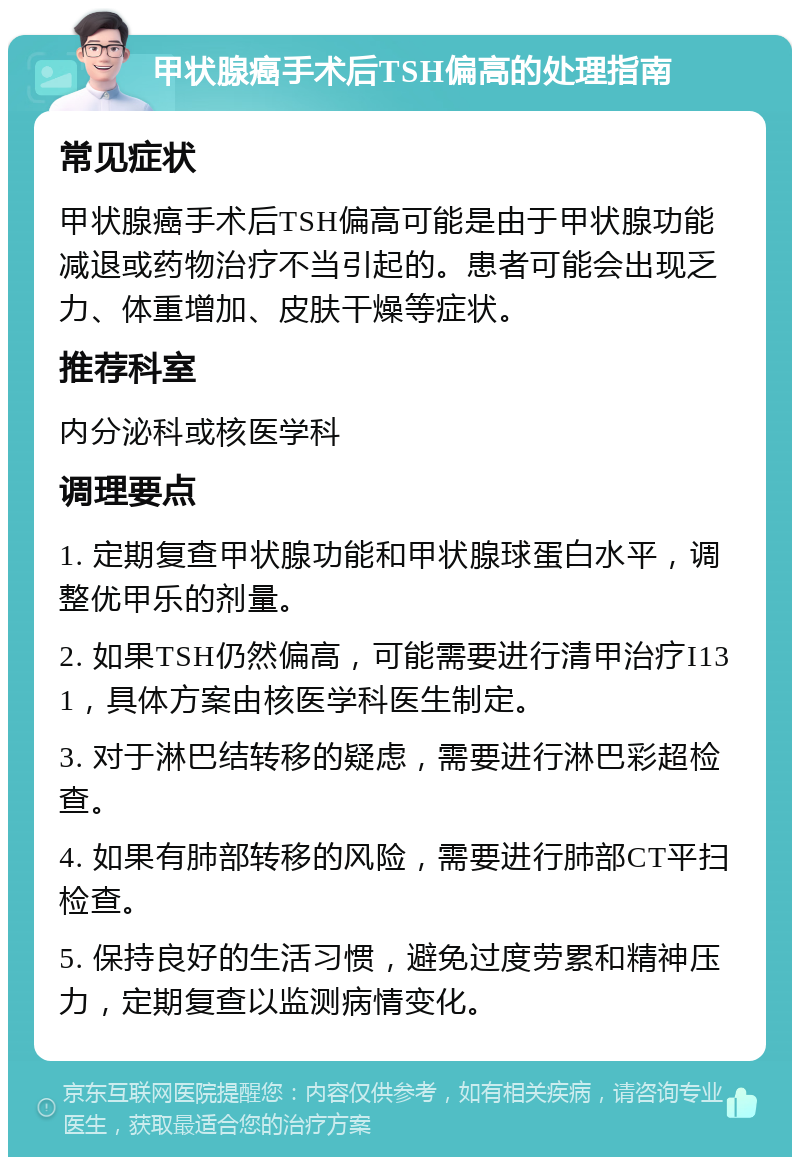 甲状腺癌手术后TSH偏高的处理指南 常见症状 甲状腺癌手术后TSH偏高可能是由于甲状腺功能减退或药物治疗不当引起的。患者可能会出现乏力、体重增加、皮肤干燥等症状。 推荐科室 内分泌科或核医学科 调理要点 1. 定期复查甲状腺功能和甲状腺球蛋白水平，调整优甲乐的剂量。 2. 如果TSH仍然偏高，可能需要进行清甲治疗I131，具体方案由核医学科医生制定。 3. 对于淋巴结转移的疑虑，需要进行淋巴彩超检查。 4. 如果有肺部转移的风险，需要进行肺部CT平扫检查。 5. 保持良好的生活习惯，避免过度劳累和精神压力，定期复查以监测病情变化。