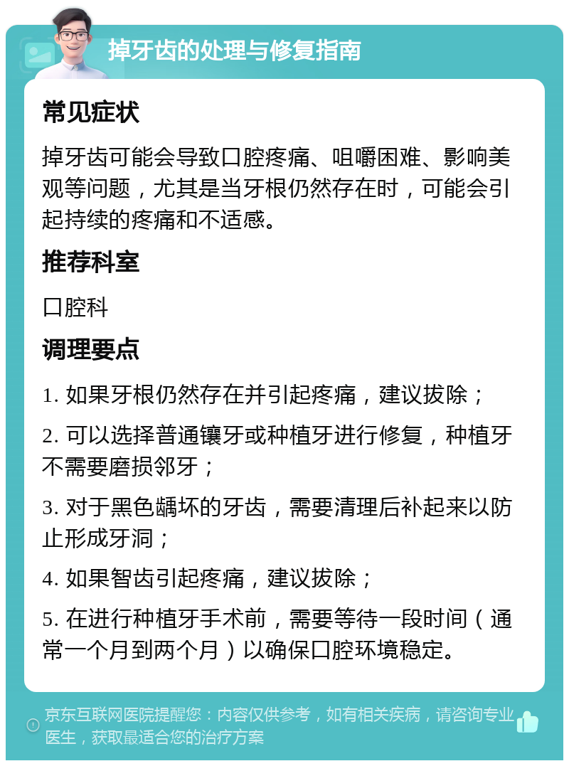 掉牙齿的处理与修复指南 常见症状 掉牙齿可能会导致口腔疼痛、咀嚼困难、影响美观等问题，尤其是当牙根仍然存在时，可能会引起持续的疼痛和不适感。 推荐科室 口腔科 调理要点 1. 如果牙根仍然存在并引起疼痛，建议拔除； 2. 可以选择普通镶牙或种植牙进行修复，种植牙不需要磨损邻牙； 3. 对于黑色龋坏的牙齿，需要清理后补起来以防止形成牙洞； 4. 如果智齿引起疼痛，建议拔除； 5. 在进行种植牙手术前，需要等待一段时间（通常一个月到两个月）以确保口腔环境稳定。