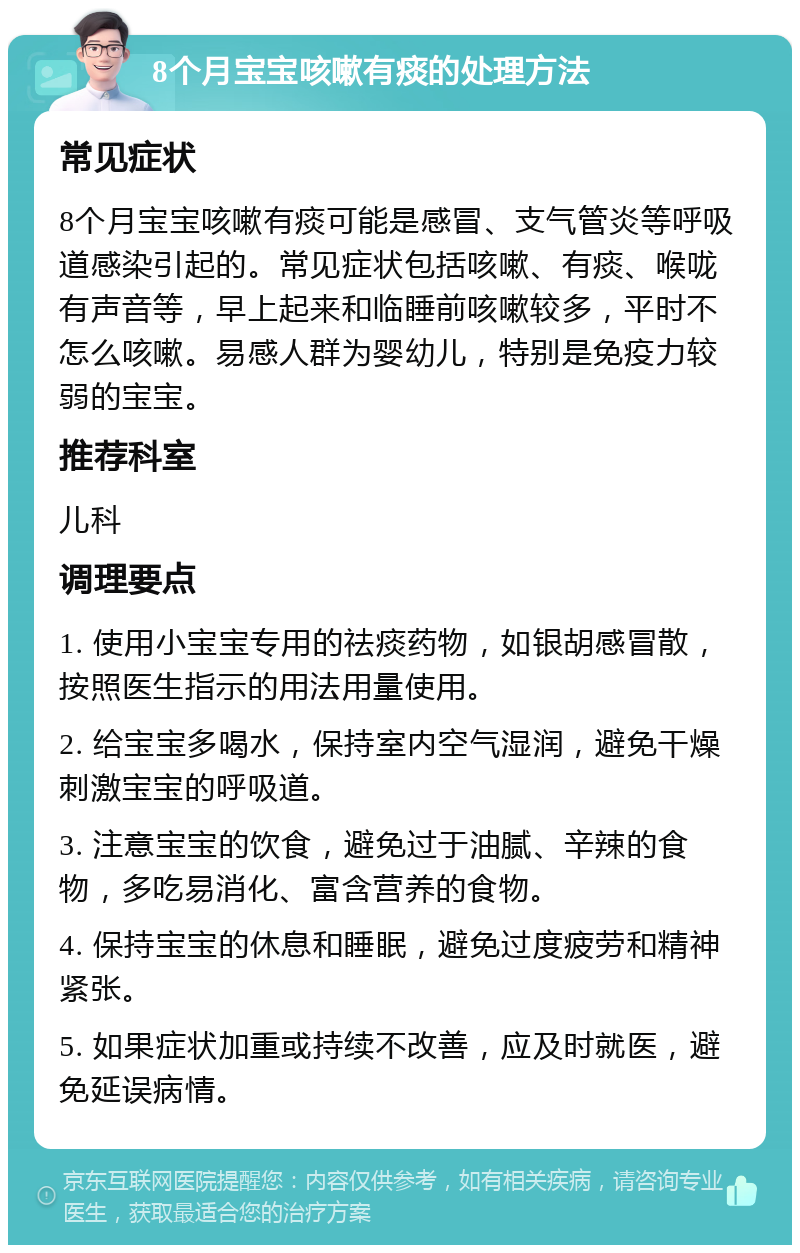 8个月宝宝咳嗽有痰的处理方法 常见症状 8个月宝宝咳嗽有痰可能是感冒、支气管炎等呼吸道感染引起的。常见症状包括咳嗽、有痰、喉咙有声音等，早上起来和临睡前咳嗽较多，平时不怎么咳嗽。易感人群为婴幼儿，特别是免疫力较弱的宝宝。 推荐科室 儿科 调理要点 1. 使用小宝宝专用的祛痰药物，如银胡感冒散，按照医生指示的用法用量使用。 2. 给宝宝多喝水，保持室内空气湿润，避免干燥刺激宝宝的呼吸道。 3. 注意宝宝的饮食，避免过于油腻、辛辣的食物，多吃易消化、富含营养的食物。 4. 保持宝宝的休息和睡眠，避免过度疲劳和精神紧张。 5. 如果症状加重或持续不改善，应及时就医，避免延误病情。