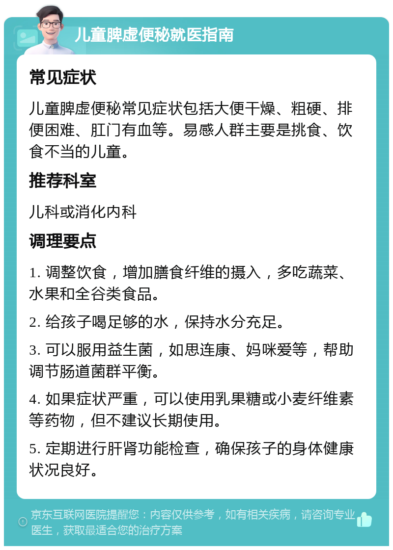 儿童脾虚便秘就医指南 常见症状 儿童脾虚便秘常见症状包括大便干燥、粗硬、排便困难、肛门有血等。易感人群主要是挑食、饮食不当的儿童。 推荐科室 儿科或消化内科 调理要点 1. 调整饮食，增加膳食纤维的摄入，多吃蔬菜、水果和全谷类食品。 2. 给孩子喝足够的水，保持水分充足。 3. 可以服用益生菌，如思连康、妈咪爱等，帮助调节肠道菌群平衡。 4. 如果症状严重，可以使用乳果糖或小麦纤维素等药物，但不建议长期使用。 5. 定期进行肝肾功能检查，确保孩子的身体健康状况良好。