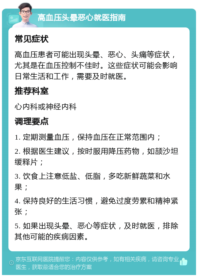 高血压头晕恶心就医指南 常见症状 高血压患者可能出现头晕、恶心、头痛等症状，尤其是在血压控制不佳时。这些症状可能会影响日常生活和工作，需要及时就医。 推荐科室 心内科或神经内科 调理要点 1. 定期测量血压，保持血压在正常范围内； 2. 根据医生建议，按时服用降压药物，如颉沙坦缓释片； 3. 饮食上注意低盐、低脂，多吃新鲜蔬菜和水果； 4. 保持良好的生活习惯，避免过度劳累和精神紧张； 5. 如果出现头晕、恶心等症状，及时就医，排除其他可能的疾病因素。