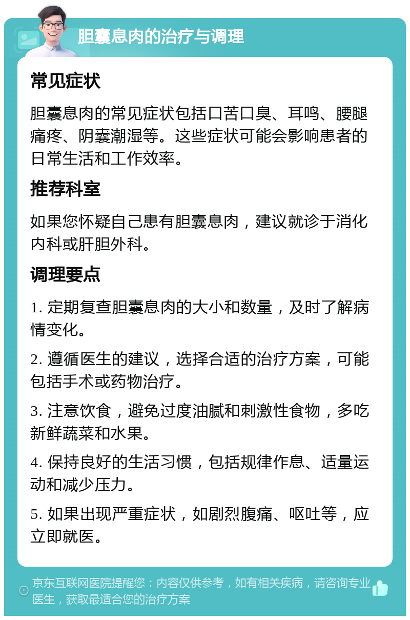 胆囊息肉的治疗与调理 常见症状 胆囊息肉的常见症状包括口苦口臭、耳鸣、腰腿痛疼、阴囊潮湿等。这些症状可能会影响患者的日常生活和工作效率。 推荐科室 如果您怀疑自己患有胆囊息肉，建议就诊于消化内科或肝胆外科。 调理要点 1. 定期复查胆囊息肉的大小和数量，及时了解病情变化。 2. 遵循医生的建议，选择合适的治疗方案，可能包括手术或药物治疗。 3. 注意饮食，避免过度油腻和刺激性食物，多吃新鲜蔬菜和水果。 4. 保持良好的生活习惯，包括规律作息、适量运动和减少压力。 5. 如果出现严重症状，如剧烈腹痛、呕吐等，应立即就医。