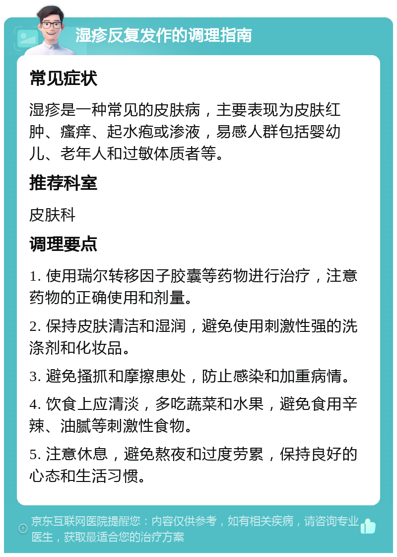 湿疹反复发作的调理指南 常见症状 湿疹是一种常见的皮肤病，主要表现为皮肤红肿、瘙痒、起水疱或渗液，易感人群包括婴幼儿、老年人和过敏体质者等。 推荐科室 皮肤科 调理要点 1. 使用瑞尔转移因子胶囊等药物进行治疗，注意药物的正确使用和剂量。 2. 保持皮肤清洁和湿润，避免使用刺激性强的洗涤剂和化妆品。 3. 避免搔抓和摩擦患处，防止感染和加重病情。 4. 饮食上应清淡，多吃蔬菜和水果，避免食用辛辣、油腻等刺激性食物。 5. 注意休息，避免熬夜和过度劳累，保持良好的心态和生活习惯。