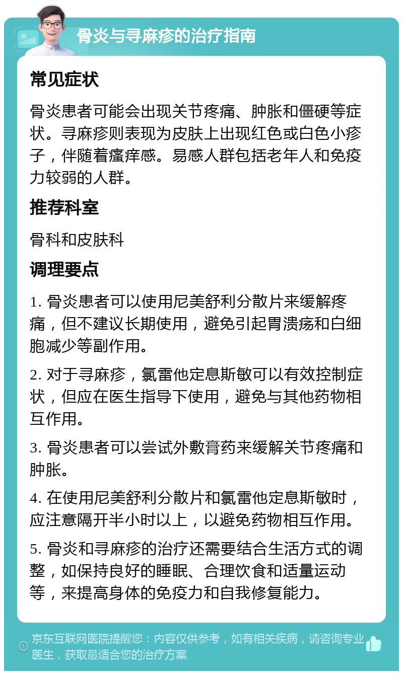 骨炎与寻麻疹的治疗指南 常见症状 骨炎患者可能会出现关节疼痛、肿胀和僵硬等症状。寻麻疹则表现为皮肤上出现红色或白色小疹子，伴随着瘙痒感。易感人群包括老年人和免疫力较弱的人群。 推荐科室 骨科和皮肤科 调理要点 1. 骨炎患者可以使用尼美舒利分散片来缓解疼痛，但不建议长期使用，避免引起胃溃疡和白细胞减少等副作用。 2. 对于寻麻疹，氯雷他定息斯敏可以有效控制症状，但应在医生指导下使用，避免与其他药物相互作用。 3. 骨炎患者可以尝试外敷膏药来缓解关节疼痛和肿胀。 4. 在使用尼美舒利分散片和氯雷他定息斯敏时，应注意隔开半小时以上，以避免药物相互作用。 5. 骨炎和寻麻疹的治疗还需要结合生活方式的调整，如保持良好的睡眠、合理饮食和适量运动等，来提高身体的免疫力和自我修复能力。