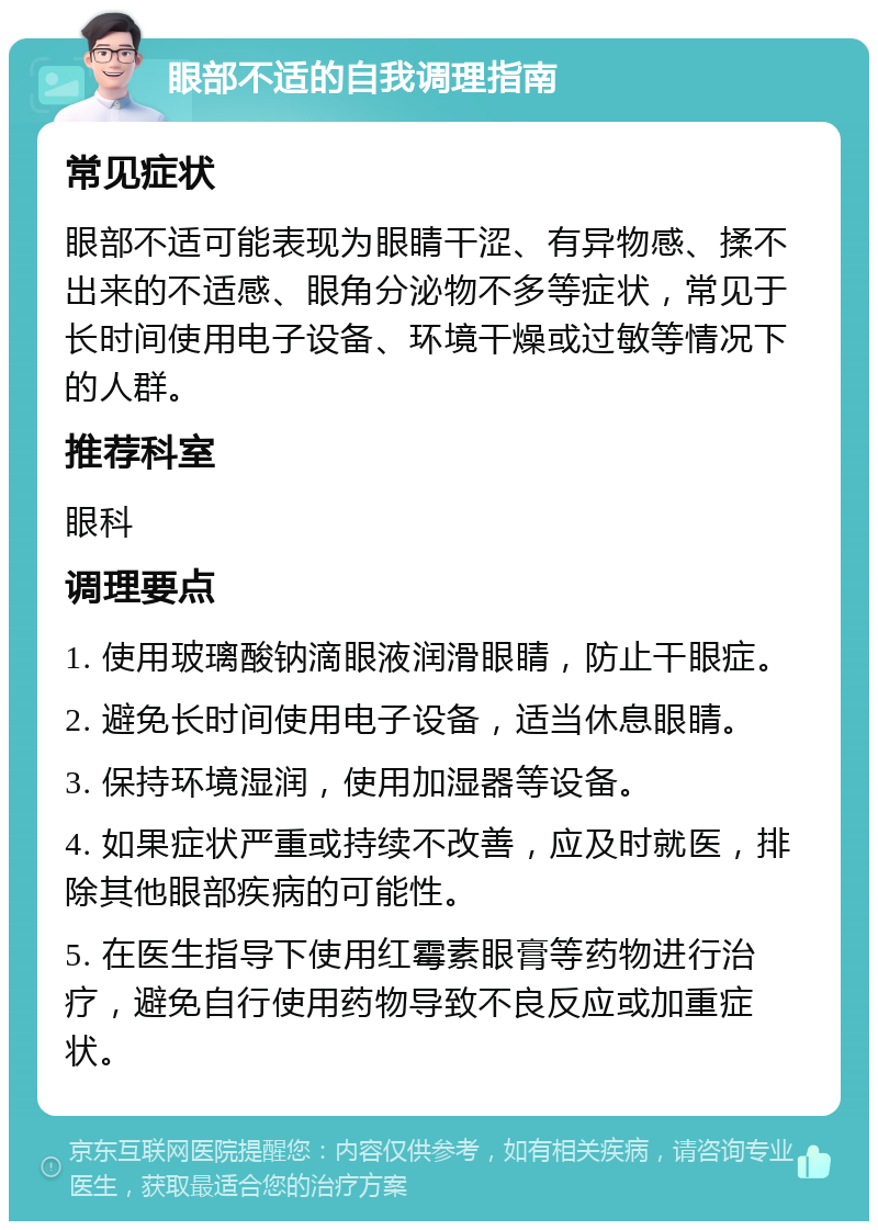 眼部不适的自我调理指南 常见症状 眼部不适可能表现为眼睛干涩、有异物感、揉不出来的不适感、眼角分泌物不多等症状，常见于长时间使用电子设备、环境干燥或过敏等情况下的人群。 推荐科室 眼科 调理要点 1. 使用玻璃酸钠滴眼液润滑眼睛，防止干眼症。 2. 避免长时间使用电子设备，适当休息眼睛。 3. 保持环境湿润，使用加湿器等设备。 4. 如果症状严重或持续不改善，应及时就医，排除其他眼部疾病的可能性。 5. 在医生指导下使用红霉素眼膏等药物进行治疗，避免自行使用药物导致不良反应或加重症状。