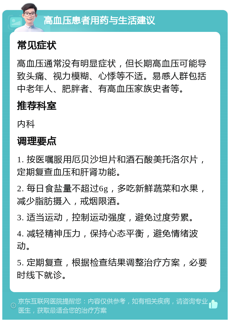 高血压患者用药与生活建议 常见症状 高血压通常没有明显症状，但长期高血压可能导致头痛、视力模糊、心悸等不适。易感人群包括中老年人、肥胖者、有高血压家族史者等。 推荐科室 内科 调理要点 1. 按医嘱服用厄贝沙坦片和酒石酸美托洛尔片，定期复查血压和肝肾功能。 2. 每日食盐量不超过6g，多吃新鲜蔬菜和水果，减少脂肪摄入，戒烟限酒。 3. 适当运动，控制运动强度，避免过度劳累。 4. 减轻精神压力，保持心态平衡，避免情绪波动。 5. 定期复查，根据检查结果调整治疗方案，必要时线下就诊。