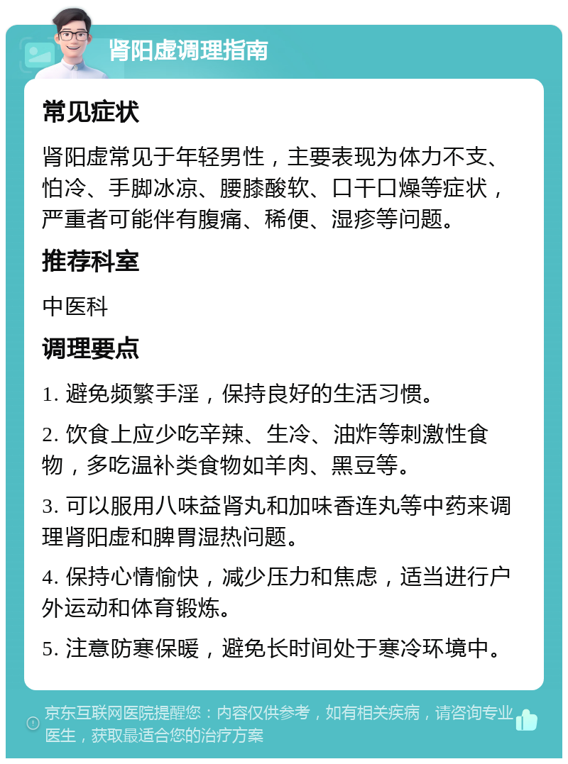 肾阳虚调理指南 常见症状 肾阳虚常见于年轻男性，主要表现为体力不支、怕冷、手脚冰凉、腰膝酸软、口干口燥等症状，严重者可能伴有腹痛、稀便、湿疹等问题。 推荐科室 中医科 调理要点 1. 避免频繁手淫，保持良好的生活习惯。 2. 饮食上应少吃辛辣、生冷、油炸等刺激性食物，多吃温补类食物如羊肉、黑豆等。 3. 可以服用八味益肾丸和加味香连丸等中药来调理肾阳虚和脾胃湿热问题。 4. 保持心情愉快，减少压力和焦虑，适当进行户外运动和体育锻炼。 5. 注意防寒保暖，避免长时间处于寒冷环境中。