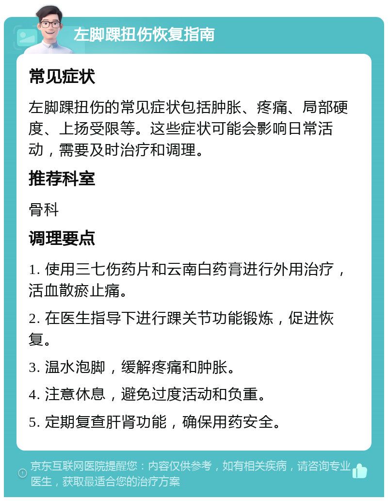 左脚踝扭伤恢复指南 常见症状 左脚踝扭伤的常见症状包括肿胀、疼痛、局部硬度、上扬受限等。这些症状可能会影响日常活动，需要及时治疗和调理。 推荐科室 骨科 调理要点 1. 使用三七伤药片和云南白药膏进行外用治疗，活血散瘀止痛。 2. 在医生指导下进行踝关节功能锻炼，促进恢复。 3. 温水泡脚，缓解疼痛和肿胀。 4. 注意休息，避免过度活动和负重。 5. 定期复查肝肾功能，确保用药安全。