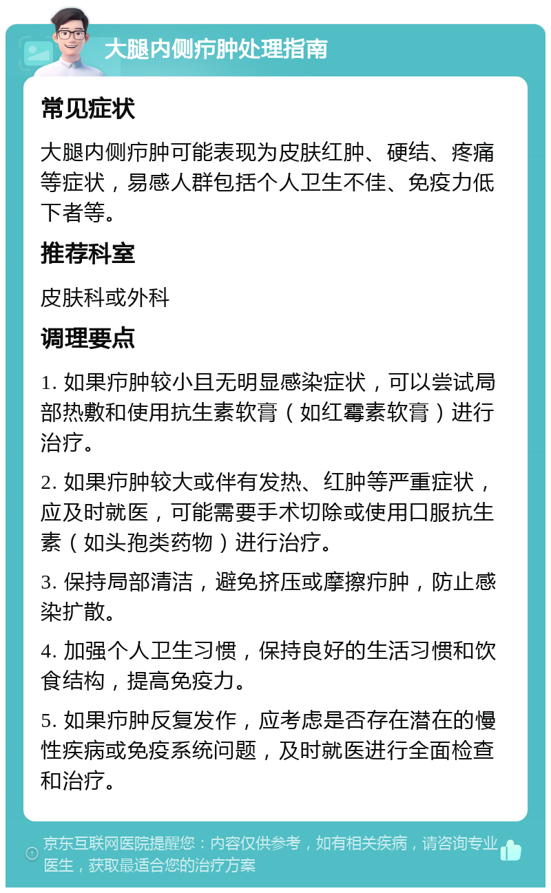 大腿内侧疖肿处理指南 常见症状 大腿内侧疖肿可能表现为皮肤红肿、硬结、疼痛等症状，易感人群包括个人卫生不佳、免疫力低下者等。 推荐科室 皮肤科或外科 调理要点 1. 如果疖肿较小且无明显感染症状，可以尝试局部热敷和使用抗生素软膏（如红霉素软膏）进行治疗。 2. 如果疖肿较大或伴有发热、红肿等严重症状，应及时就医，可能需要手术切除或使用口服抗生素（如头孢类药物）进行治疗。 3. 保持局部清洁，避免挤压或摩擦疖肿，防止感染扩散。 4. 加强个人卫生习惯，保持良好的生活习惯和饮食结构，提高免疫力。 5. 如果疖肿反复发作，应考虑是否存在潜在的慢性疾病或免疫系统问题，及时就医进行全面检查和治疗。