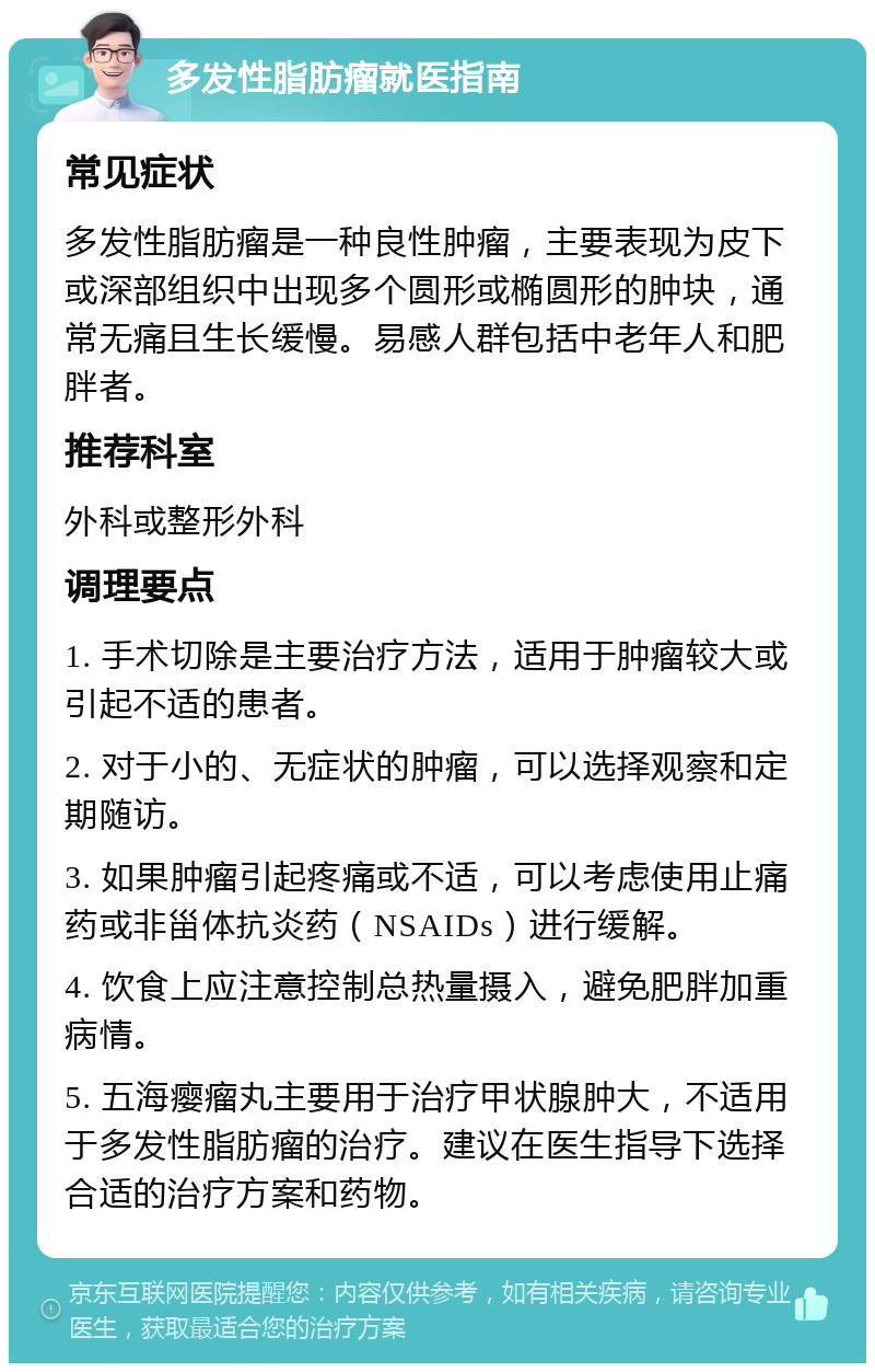 多发性脂肪瘤就医指南 常见症状 多发性脂肪瘤是一种良性肿瘤，主要表现为皮下或深部组织中出现多个圆形或椭圆形的肿块，通常无痛且生长缓慢。易感人群包括中老年人和肥胖者。 推荐科室 外科或整形外科 调理要点 1. 手术切除是主要治疗方法，适用于肿瘤较大或引起不适的患者。 2. 对于小的、无症状的肿瘤，可以选择观察和定期随访。 3. 如果肿瘤引起疼痛或不适，可以考虑使用止痛药或非甾体抗炎药（NSAIDs）进行缓解。 4. 饮食上应注意控制总热量摄入，避免肥胖加重病情。 5. 五海瘿瘤丸主要用于治疗甲状腺肿大，不适用于多发性脂肪瘤的治疗。建议在医生指导下选择合适的治疗方案和药物。