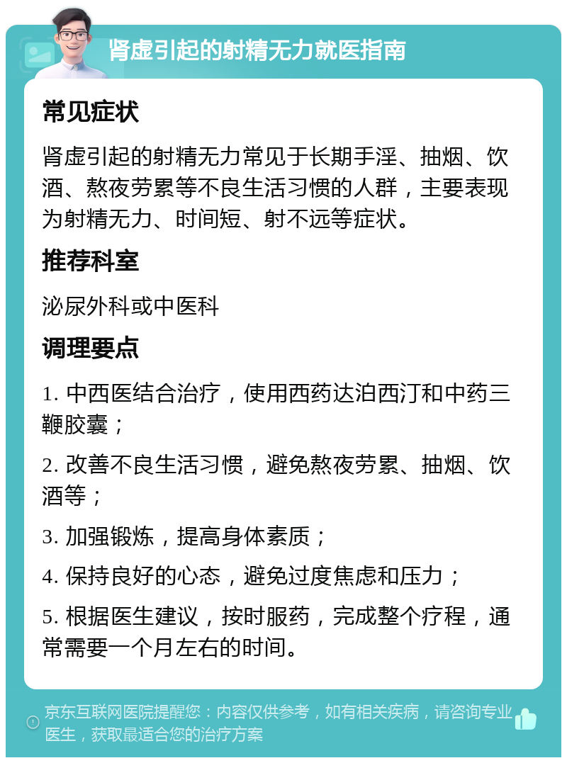 肾虚引起的射精无力就医指南 常见症状 肾虚引起的射精无力常见于长期手淫、抽烟、饮酒、熬夜劳累等不良生活习惯的人群，主要表现为射精无力、时间短、射不远等症状。 推荐科室 泌尿外科或中医科 调理要点 1. 中西医结合治疗，使用西药达泊西汀和中药三鞭胶囊； 2. 改善不良生活习惯，避免熬夜劳累、抽烟、饮酒等； 3. 加强锻炼，提高身体素质； 4. 保持良好的心态，避免过度焦虑和压力； 5. 根据医生建议，按时服药，完成整个疗程，通常需要一个月左右的时间。