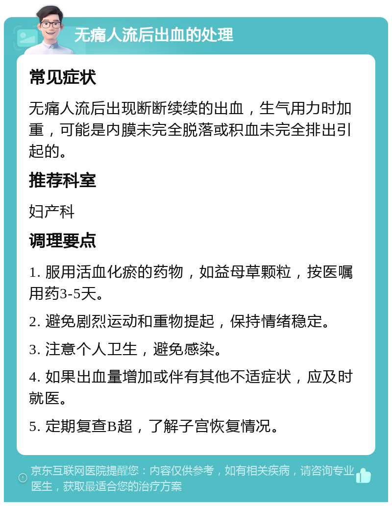 无痛人流后出血的处理 常见症状 无痛人流后出现断断续续的出血，生气用力时加重，可能是内膜未完全脱落或积血未完全排出引起的。 推荐科室 妇产科 调理要点 1. 服用活血化瘀的药物，如益母草颗粒，按医嘱用药3-5天。 2. 避免剧烈运动和重物提起，保持情绪稳定。 3. 注意个人卫生，避免感染。 4. 如果出血量增加或伴有其他不适症状，应及时就医。 5. 定期复查B超，了解子宫恢复情况。