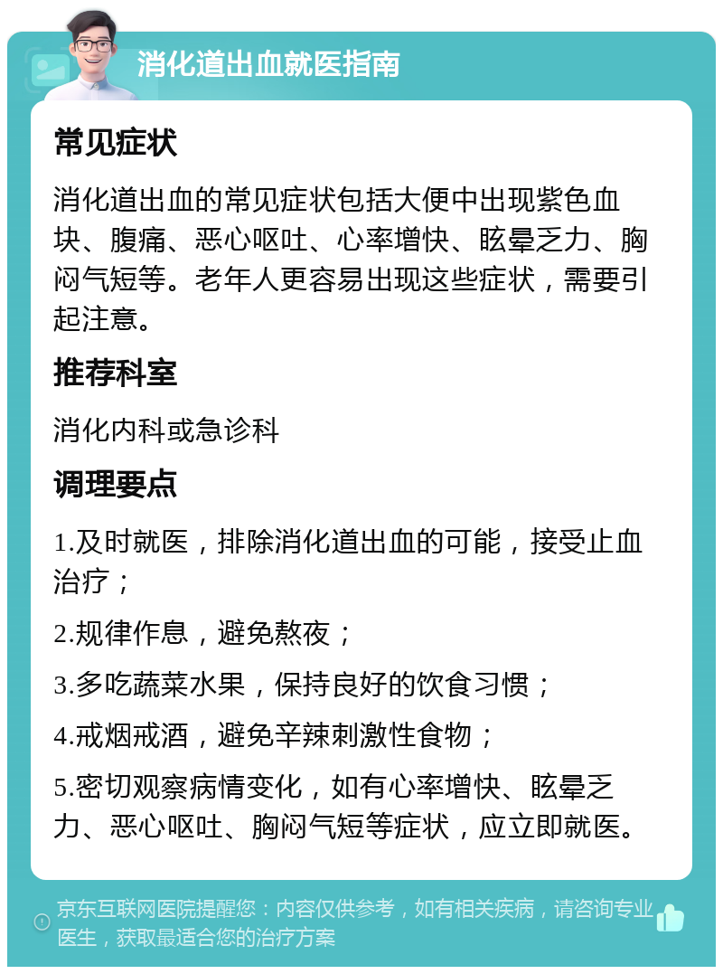 消化道出血就医指南 常见症状 消化道出血的常见症状包括大便中出现紫色血块、腹痛、恶心呕吐、心率增快、眩晕乏力、胸闷气短等。老年人更容易出现这些症状，需要引起注意。 推荐科室 消化内科或急诊科 调理要点 1.及时就医，排除消化道出血的可能，接受止血治疗； 2.规律作息，避免熬夜； 3.多吃蔬菜水果，保持良好的饮食习惯； 4.戒烟戒酒，避免辛辣刺激性食物； 5.密切观察病情变化，如有心率增快、眩晕乏力、恶心呕吐、胸闷气短等症状，应立即就医。