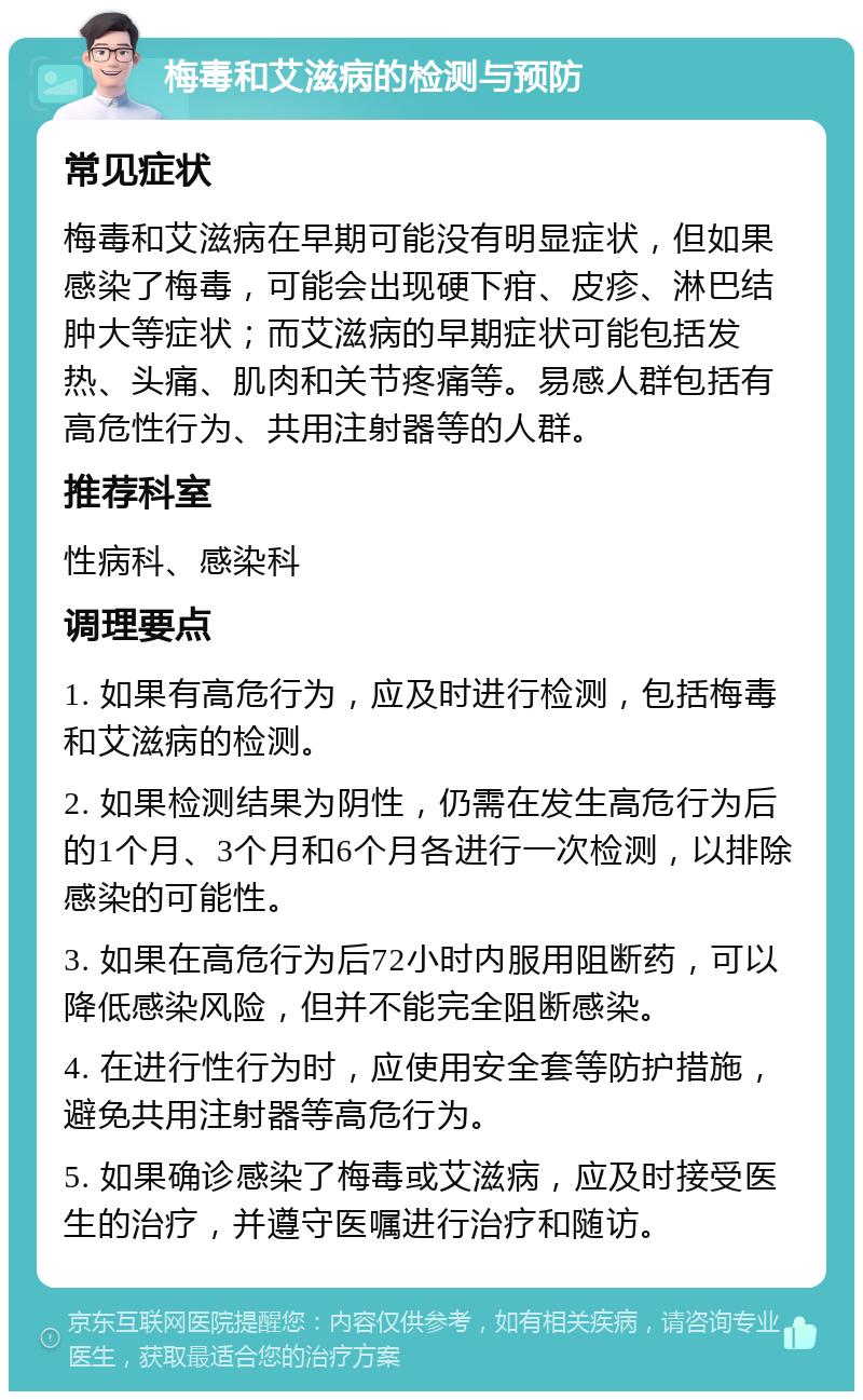 梅毒和艾滋病的检测与预防 常见症状 梅毒和艾滋病在早期可能没有明显症状，但如果感染了梅毒，可能会出现硬下疳、皮疹、淋巴结肿大等症状；而艾滋病的早期症状可能包括发热、头痛、肌肉和关节疼痛等。易感人群包括有高危性行为、共用注射器等的人群。 推荐科室 性病科、感染科 调理要点 1. 如果有高危行为，应及时进行检测，包括梅毒和艾滋病的检测。 2. 如果检测结果为阴性，仍需在发生高危行为后的1个月、3个月和6个月各进行一次检测，以排除感染的可能性。 3. 如果在高危行为后72小时内服用阻断药，可以降低感染风险，但并不能完全阻断感染。 4. 在进行性行为时，应使用安全套等防护措施，避免共用注射器等高危行为。 5. 如果确诊感染了梅毒或艾滋病，应及时接受医生的治疗，并遵守医嘱进行治疗和随访。