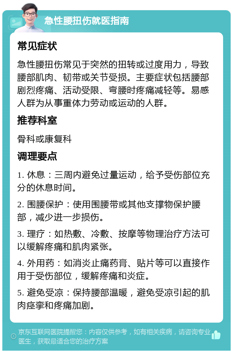 急性腰扭伤就医指南 常见症状 急性腰扭伤常见于突然的扭转或过度用力，导致腰部肌肉、韧带或关节受损。主要症状包括腰部剧烈疼痛、活动受限、弯腰时疼痛减轻等。易感人群为从事重体力劳动或运动的人群。 推荐科室 骨科或康复科 调理要点 1. 休息：三周内避免过量运动，给予受伤部位充分的休息时间。 2. 围腰保护：使用围腰带或其他支撑物保护腰部，减少进一步损伤。 3. 理疗：如热敷、冷敷、按摩等物理治疗方法可以缓解疼痛和肌肉紧张。 4. 外用药：如消炎止痛药膏、贴片等可以直接作用于受伤部位，缓解疼痛和炎症。 5. 避免受凉：保持腰部温暖，避免受凉引起的肌肉痉挛和疼痛加剧。