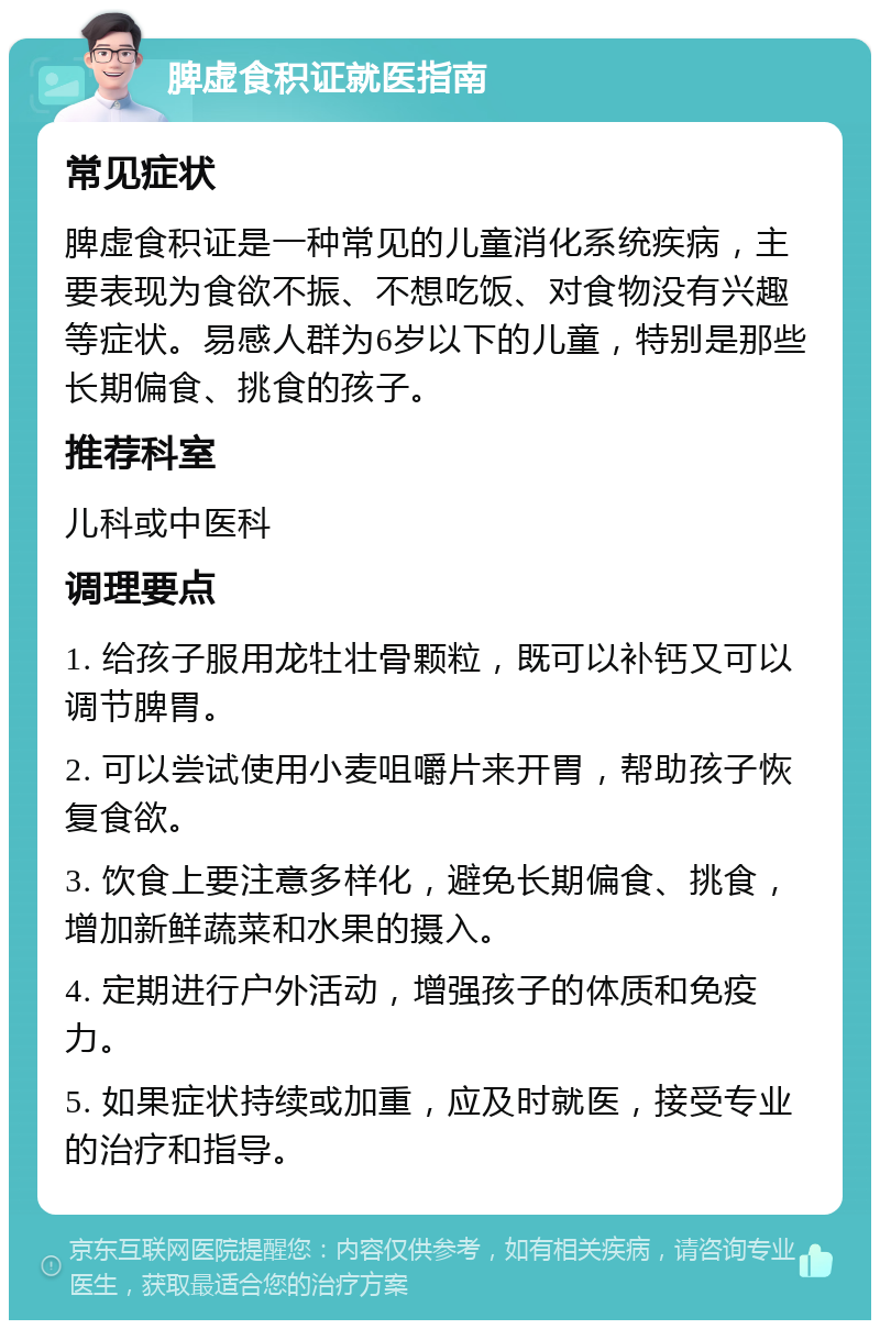 脾虚食积证就医指南 常见症状 脾虚食积证是一种常见的儿童消化系统疾病，主要表现为食欲不振、不想吃饭、对食物没有兴趣等症状。易感人群为6岁以下的儿童，特别是那些长期偏食、挑食的孩子。 推荐科室 儿科或中医科 调理要点 1. 给孩子服用龙牡壮骨颗粒，既可以补钙又可以调节脾胃。 2. 可以尝试使用小麦咀嚼片来开胃，帮助孩子恢复食欲。 3. 饮食上要注意多样化，避免长期偏食、挑食，增加新鲜蔬菜和水果的摄入。 4. 定期进行户外活动，增强孩子的体质和免疫力。 5. 如果症状持续或加重，应及时就医，接受专业的治疗和指导。