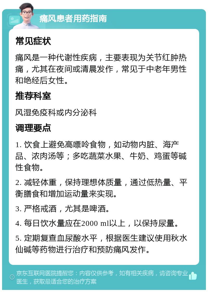 痛风患者用药指南 常见症状 痛风是一种代谢性疾病，主要表现为关节红肿热痛，尤其在夜间或清晨发作，常见于中老年男性和绝经后女性。 推荐科室 风湿免疫科或内分泌科 调理要点 1. 饮食上避免高嘌呤食物，如动物内脏、海产品、浓肉汤等；多吃蔬菜水果、牛奶、鸡蛋等碱性食物。 2. 减轻体重，保持理想体质量，通过低热量、平衡膳食和增加运动量来实现。 3. 严格戒酒，尤其是啤酒。 4. 每日饮水量应在2000 ml以上，以保持尿量。 5. 定期复查血尿酸水平，根据医生建议使用秋水仙碱等药物进行治疗和预防痛风发作。