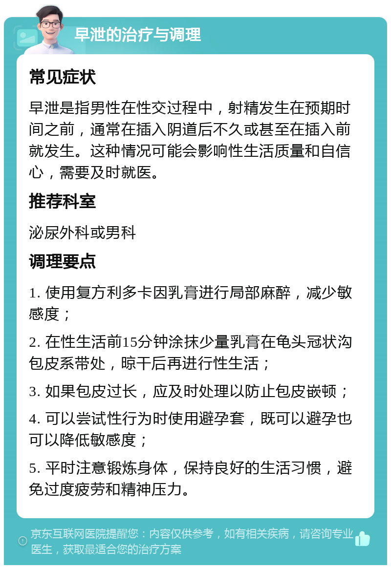 早泄的治疗与调理 常见症状 早泄是指男性在性交过程中，射精发生在预期时间之前，通常在插入阴道后不久或甚至在插入前就发生。这种情况可能会影响性生活质量和自信心，需要及时就医。 推荐科室 泌尿外科或男科 调理要点 1. 使用复方利多卡因乳膏进行局部麻醉，减少敏感度； 2. 在性生活前15分钟涂抹少量乳膏在龟头冠状沟包皮系带处，晾干后再进行性生活； 3. 如果包皮过长，应及时处理以防止包皮嵌顿； 4. 可以尝试性行为时使用避孕套，既可以避孕也可以降低敏感度； 5. 平时注意锻炼身体，保持良好的生活习惯，避免过度疲劳和精神压力。