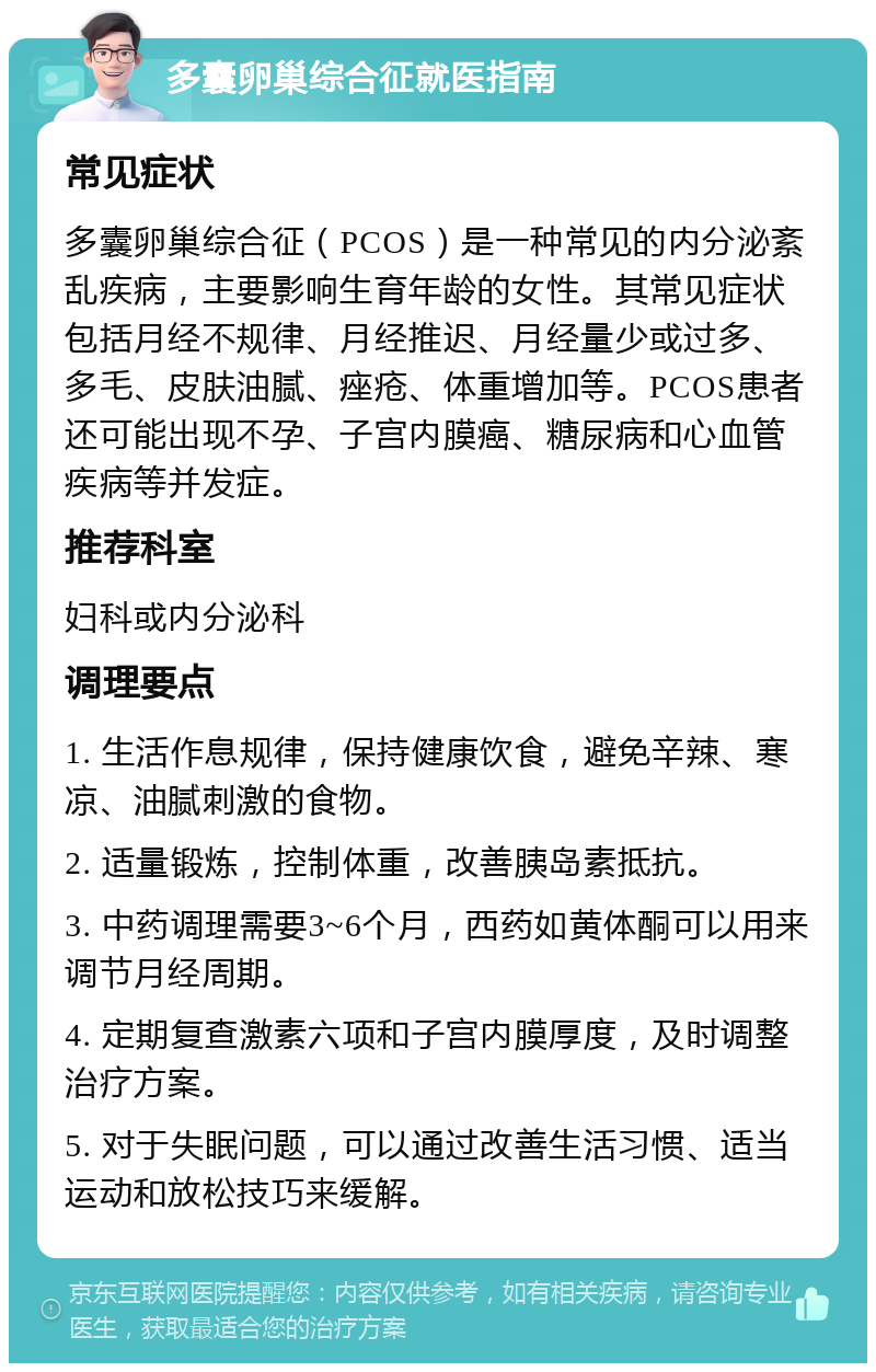 多囊卵巢综合征就医指南 常见症状 多囊卵巢综合征（PCOS）是一种常见的内分泌紊乱疾病，主要影响生育年龄的女性。其常见症状包括月经不规律、月经推迟、月经量少或过多、多毛、皮肤油腻、痤疮、体重增加等。PCOS患者还可能出现不孕、子宫内膜癌、糖尿病和心血管疾病等并发症。 推荐科室 妇科或内分泌科 调理要点 1. 生活作息规律，保持健康饮食，避免辛辣、寒凉、油腻刺激的食物。 2. 适量锻炼，控制体重，改善胰岛素抵抗。 3. 中药调理需要3~6个月，西药如黄体酮可以用来调节月经周期。 4. 定期复查激素六项和子宫内膜厚度，及时调整治疗方案。 5. 对于失眠问题，可以通过改善生活习惯、适当运动和放松技巧来缓解。