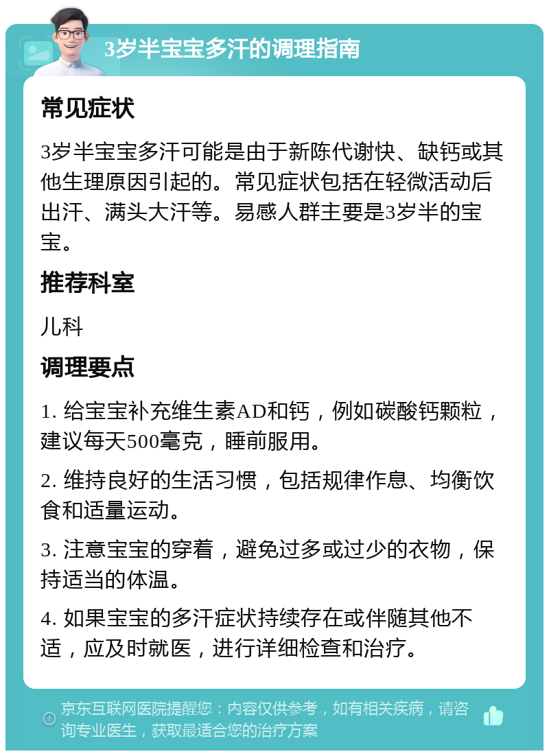 3岁半宝宝多汗的调理指南 常见症状 3岁半宝宝多汗可能是由于新陈代谢快、缺钙或其他生理原因引起的。常见症状包括在轻微活动后出汗、满头大汗等。易感人群主要是3岁半的宝宝。 推荐科室 儿科 调理要点 1. 给宝宝补充维生素AD和钙，例如碳酸钙颗粒，建议每天500毫克，睡前服用。 2. 维持良好的生活习惯，包括规律作息、均衡饮食和适量运动。 3. 注意宝宝的穿着，避免过多或过少的衣物，保持适当的体温。 4. 如果宝宝的多汗症状持续存在或伴随其他不适，应及时就医，进行详细检查和治疗。