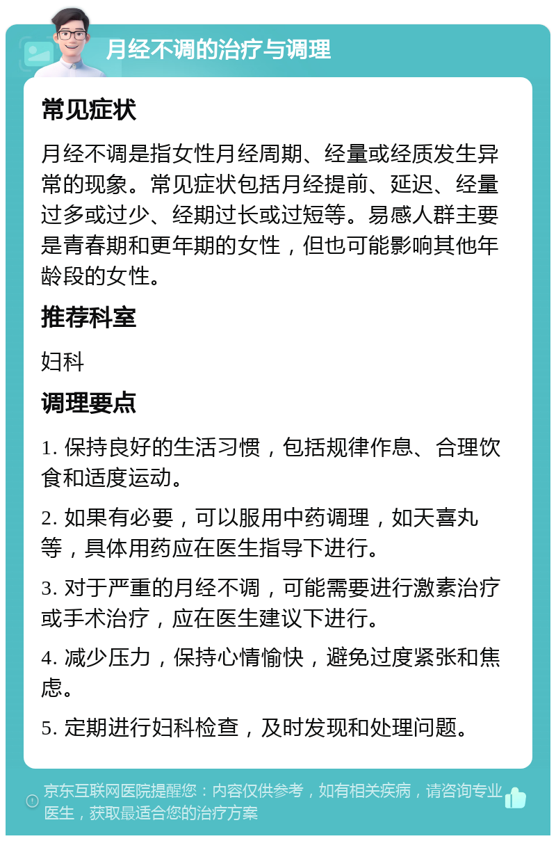 月经不调的治疗与调理 常见症状 月经不调是指女性月经周期、经量或经质发生异常的现象。常见症状包括月经提前、延迟、经量过多或过少、经期过长或过短等。易感人群主要是青春期和更年期的女性，但也可能影响其他年龄段的女性。 推荐科室 妇科 调理要点 1. 保持良好的生活习惯，包括规律作息、合理饮食和适度运动。 2. 如果有必要，可以服用中药调理，如天喜丸等，具体用药应在医生指导下进行。 3. 对于严重的月经不调，可能需要进行激素治疗或手术治疗，应在医生建议下进行。 4. 减少压力，保持心情愉快，避免过度紧张和焦虑。 5. 定期进行妇科检查，及时发现和处理问题。