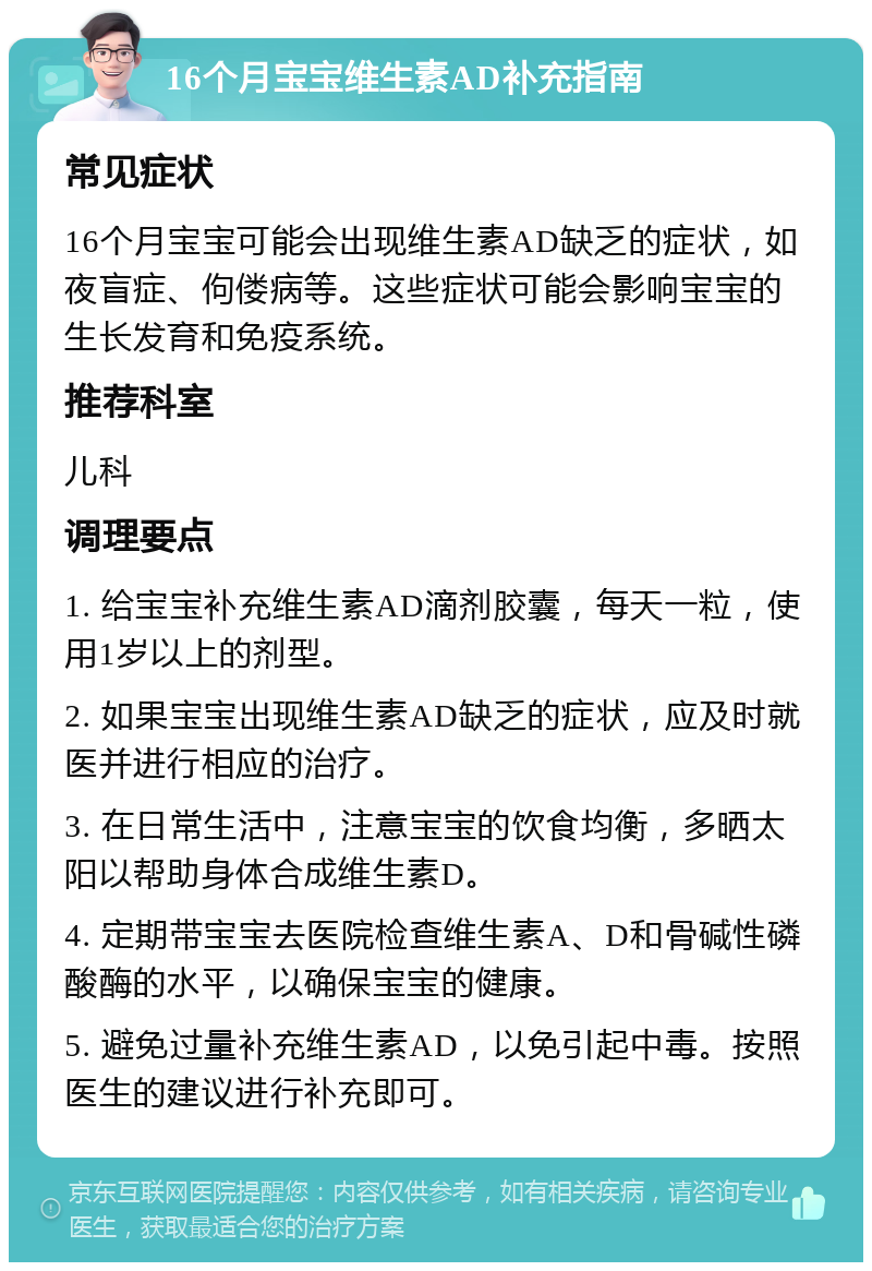 16个月宝宝维生素AD补充指南 常见症状 16个月宝宝可能会出现维生素AD缺乏的症状，如夜盲症、佝偻病等。这些症状可能会影响宝宝的生长发育和免疫系统。 推荐科室 儿科 调理要点 1. 给宝宝补充维生素AD滴剂胶囊，每天一粒，使用1岁以上的剂型。 2. 如果宝宝出现维生素AD缺乏的症状，应及时就医并进行相应的治疗。 3. 在日常生活中，注意宝宝的饮食均衡，多晒太阳以帮助身体合成维生素D。 4. 定期带宝宝去医院检查维生素A、D和骨碱性磷酸酶的水平，以确保宝宝的健康。 5. 避免过量补充维生素AD，以免引起中毒。按照医生的建议进行补充即可。