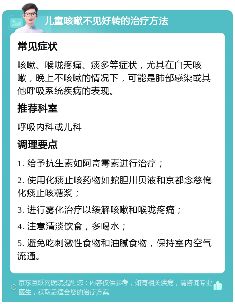 儿童咳嗽不见好转的治疗方法 常见症状 咳嗽、喉咙疼痛、痰多等症状，尤其在白天咳嗽，晚上不咳嗽的情况下，可能是肺部感染或其他呼吸系统疾病的表现。 推荐科室 呼吸内科或儿科 调理要点 1. 给予抗生素如阿奇霉素进行治疗； 2. 使用化痰止咳药物如蛇胆川贝液和京都念慈俺化痰止咳糖浆； 3. 进行雾化治疗以缓解咳嗽和喉咙疼痛； 4. 注意清淡饮食，多喝水； 5. 避免吃刺激性食物和油腻食物，保持室内空气流通。