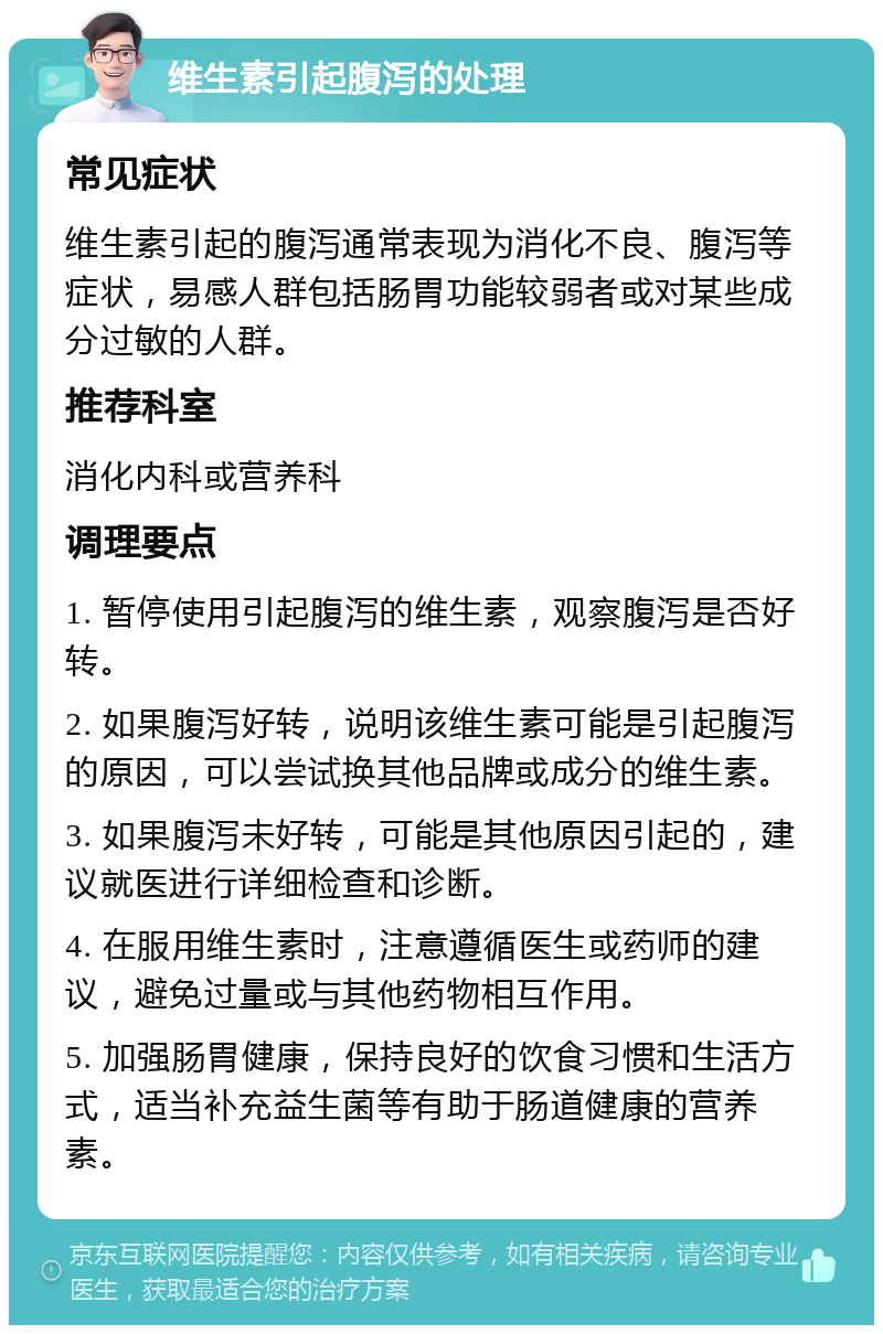 维生素引起腹泻的处理 常见症状 维生素引起的腹泻通常表现为消化不良、腹泻等症状，易感人群包括肠胃功能较弱者或对某些成分过敏的人群。 推荐科室 消化内科或营养科 调理要点 1. 暂停使用引起腹泻的维生素，观察腹泻是否好转。 2. 如果腹泻好转，说明该维生素可能是引起腹泻的原因，可以尝试换其他品牌或成分的维生素。 3. 如果腹泻未好转，可能是其他原因引起的，建议就医进行详细检查和诊断。 4. 在服用维生素时，注意遵循医生或药师的建议，避免过量或与其他药物相互作用。 5. 加强肠胃健康，保持良好的饮食习惯和生活方式，适当补充益生菌等有助于肠道健康的营养素。