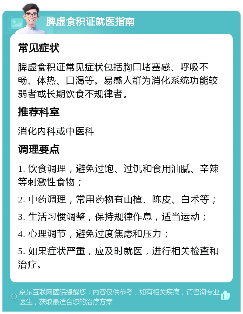 脾虚食积证就医指南 常见症状 脾虚食积证常见症状包括胸口堵塞感、呼吸不畅、体热、口渴等。易感人群为消化系统功能较弱者或长期饮食不规律者。 推荐科室 消化内科或中医科 调理要点 1. 饮食调理，避免过饱、过饥和食用油腻、辛辣等刺激性食物； 2. 中药调理，常用药物有山楂、陈皮、白术等； 3. 生活习惯调整，保持规律作息，适当运动； 4. 心理调节，避免过度焦虑和压力； 5. 如果症状严重，应及时就医，进行相关检查和治疗。