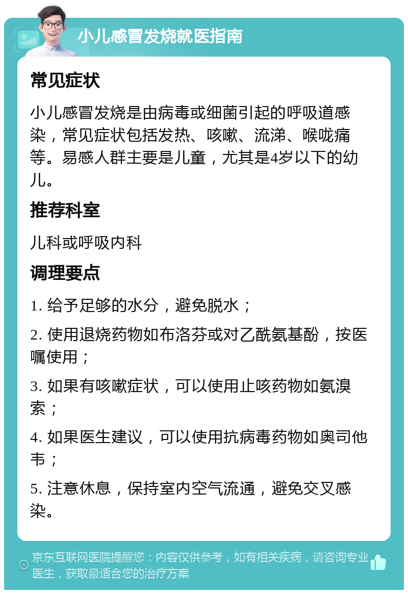 小儿感冒发烧就医指南 常见症状 小儿感冒发烧是由病毒或细菌引起的呼吸道感染，常见症状包括发热、咳嗽、流涕、喉咙痛等。易感人群主要是儿童，尤其是4岁以下的幼儿。 推荐科室 儿科或呼吸内科 调理要点 1. 给予足够的水分，避免脱水； 2. 使用退烧药物如布洛芬或对乙酰氨基酚，按医嘱使用； 3. 如果有咳嗽症状，可以使用止咳药物如氨溴索； 4. 如果医生建议，可以使用抗病毒药物如奥司他韦； 5. 注意休息，保持室内空气流通，避免交叉感染。