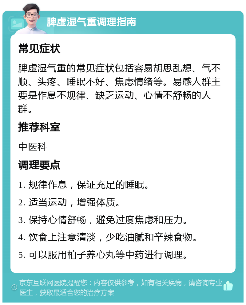 脾虚湿气重调理指南 常见症状 脾虚湿气重的常见症状包括容易胡思乱想、气不顺、头疼、睡眠不好、焦虑情绪等。易感人群主要是作息不规律、缺乏运动、心情不舒畅的人群。 推荐科室 中医科 调理要点 1. 规律作息，保证充足的睡眠。 2. 适当运动，增强体质。 3. 保持心情舒畅，避免过度焦虑和压力。 4. 饮食上注意清淡，少吃油腻和辛辣食物。 5. 可以服用柏子养心丸等中药进行调理。