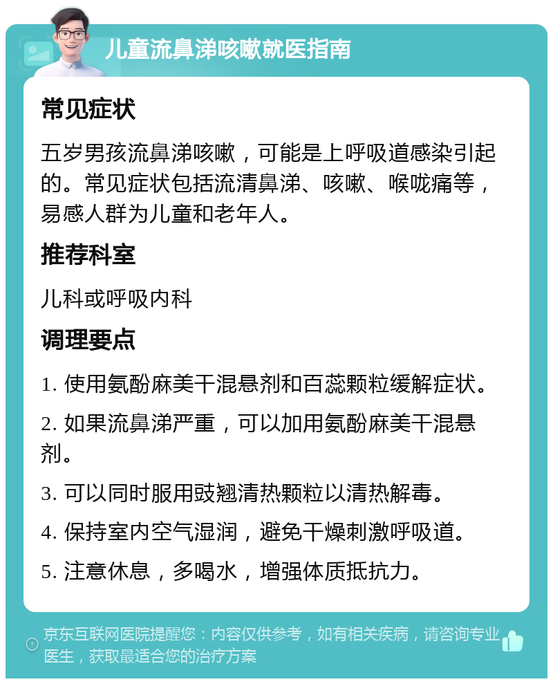 儿童流鼻涕咳嗽就医指南 常见症状 五岁男孩流鼻涕咳嗽，可能是上呼吸道感染引起的。常见症状包括流清鼻涕、咳嗽、喉咙痛等，易感人群为儿童和老年人。 推荐科室 儿科或呼吸内科 调理要点 1. 使用氨酚麻美干混悬剂和百蕊颗粒缓解症状。 2. 如果流鼻涕严重，可以加用氨酚麻美干混悬剂。 3. 可以同时服用豉翘清热颗粒以清热解毒。 4. 保持室内空气湿润，避免干燥刺激呼吸道。 5. 注意休息，多喝水，增强体质抵抗力。