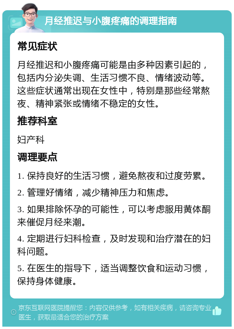 月经推迟与小腹疼痛的调理指南 常见症状 月经推迟和小腹疼痛可能是由多种因素引起的，包括内分泌失调、生活习惯不良、情绪波动等。这些症状通常出现在女性中，特别是那些经常熬夜、精神紧张或情绪不稳定的女性。 推荐科室 妇产科 调理要点 1. 保持良好的生活习惯，避免熬夜和过度劳累。 2. 管理好情绪，减少精神压力和焦虑。 3. 如果排除怀孕的可能性，可以考虑服用黄体酮来催促月经来潮。 4. 定期进行妇科检查，及时发现和治疗潜在的妇科问题。 5. 在医生的指导下，适当调整饮食和运动习惯，保持身体健康。