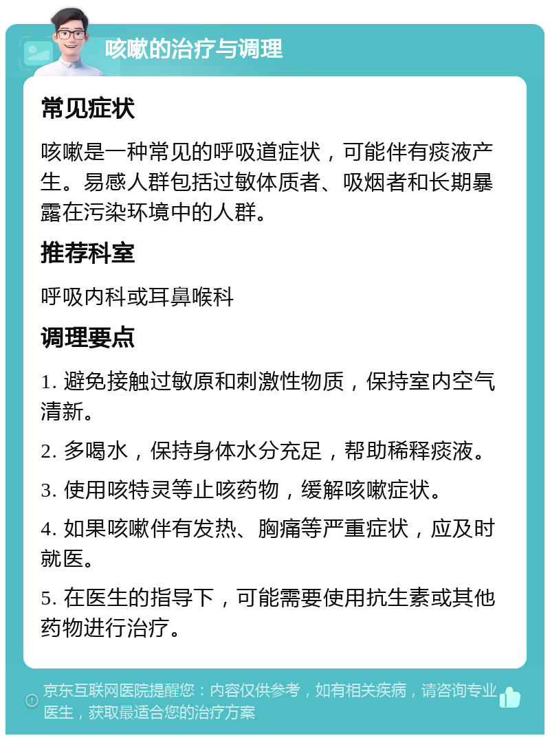 咳嗽的治疗与调理 常见症状 咳嗽是一种常见的呼吸道症状，可能伴有痰液产生。易感人群包括过敏体质者、吸烟者和长期暴露在污染环境中的人群。 推荐科室 呼吸内科或耳鼻喉科 调理要点 1. 避免接触过敏原和刺激性物质，保持室内空气清新。 2. 多喝水，保持身体水分充足，帮助稀释痰液。 3. 使用咳特灵等止咳药物，缓解咳嗽症状。 4. 如果咳嗽伴有发热、胸痛等严重症状，应及时就医。 5. 在医生的指导下，可能需要使用抗生素或其他药物进行治疗。