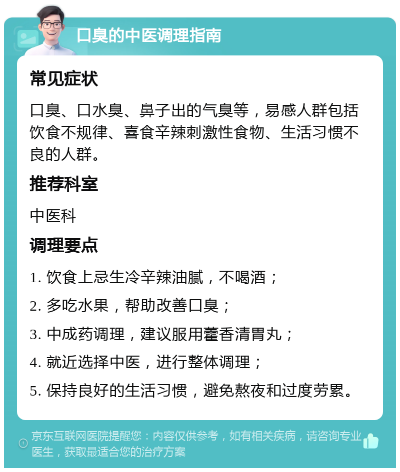 口臭的中医调理指南 常见症状 口臭、口水臭、鼻子出的气臭等，易感人群包括饮食不规律、喜食辛辣刺激性食物、生活习惯不良的人群。 推荐科室 中医科 调理要点 1. 饮食上忌生冷辛辣油腻，不喝酒； 2. 多吃水果，帮助改善口臭； 3. 中成药调理，建议服用藿香清胃丸； 4. 就近选择中医，进行整体调理； 5. 保持良好的生活习惯，避免熬夜和过度劳累。