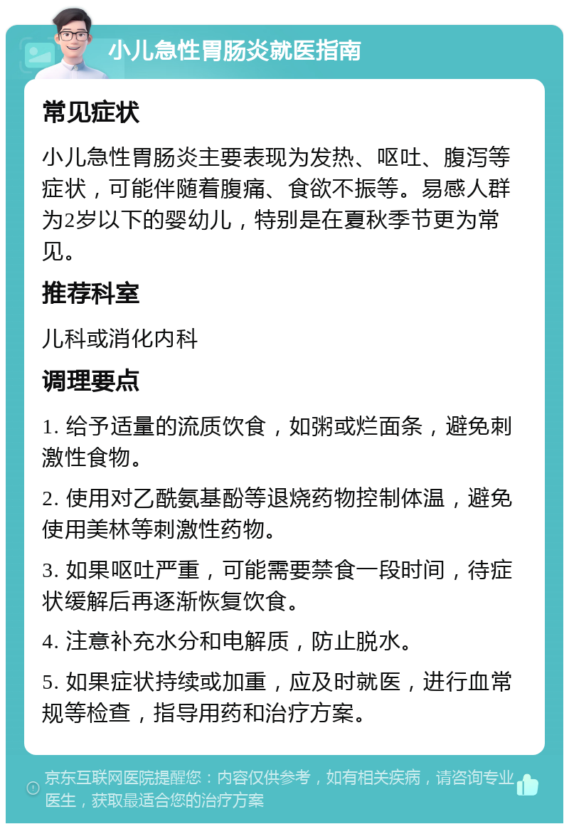 小儿急性胃肠炎就医指南 常见症状 小儿急性胃肠炎主要表现为发热、呕吐、腹泻等症状，可能伴随着腹痛、食欲不振等。易感人群为2岁以下的婴幼儿，特别是在夏秋季节更为常见。 推荐科室 儿科或消化内科 调理要点 1. 给予适量的流质饮食，如粥或烂面条，避免刺激性食物。 2. 使用对乙酰氨基酚等退烧药物控制体温，避免使用美林等刺激性药物。 3. 如果呕吐严重，可能需要禁食一段时间，待症状缓解后再逐渐恢复饮食。 4. 注意补充水分和电解质，防止脱水。 5. 如果症状持续或加重，应及时就医，进行血常规等检查，指导用药和治疗方案。