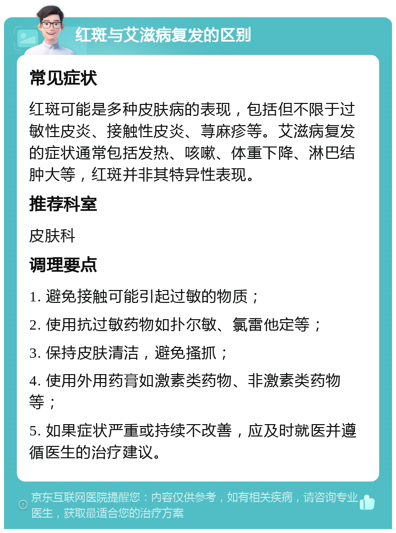 红斑与艾滋病复发的区别 常见症状 红斑可能是多种皮肤病的表现，包括但不限于过敏性皮炎、接触性皮炎、荨麻疹等。艾滋病复发的症状通常包括发热、咳嗽、体重下降、淋巴结肿大等，红斑并非其特异性表现。 推荐科室 皮肤科 调理要点 1. 避免接触可能引起过敏的物质； 2. 使用抗过敏药物如扑尔敏、氯雷他定等； 3. 保持皮肤清洁，避免搔抓； 4. 使用外用药膏如激素类药物、非激素类药物等； 5. 如果症状严重或持续不改善，应及时就医并遵循医生的治疗建议。