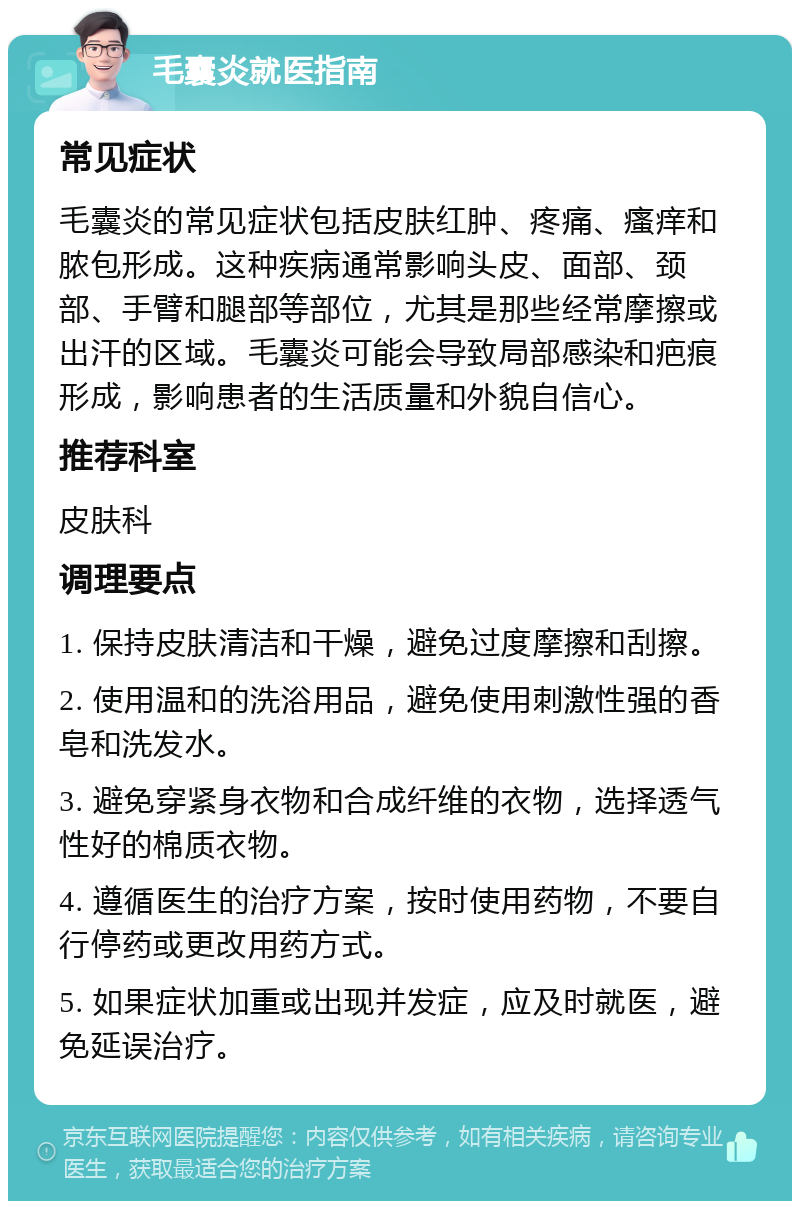 毛囊炎就医指南 常见症状 毛囊炎的常见症状包括皮肤红肿、疼痛、瘙痒和脓包形成。这种疾病通常影响头皮、面部、颈部、手臂和腿部等部位，尤其是那些经常摩擦或出汗的区域。毛囊炎可能会导致局部感染和疤痕形成，影响患者的生活质量和外貌自信心。 推荐科室 皮肤科 调理要点 1. 保持皮肤清洁和干燥，避免过度摩擦和刮擦。 2. 使用温和的洗浴用品，避免使用刺激性强的香皂和洗发水。 3. 避免穿紧身衣物和合成纤维的衣物，选择透气性好的棉质衣物。 4. 遵循医生的治疗方案，按时使用药物，不要自行停药或更改用药方式。 5. 如果症状加重或出现并发症，应及时就医，避免延误治疗。